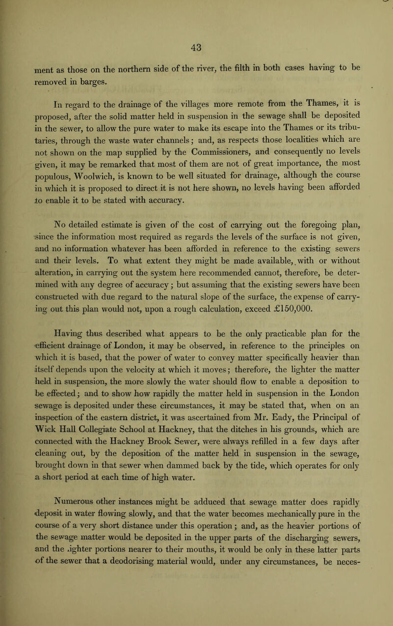 ment as those on the northern side of the river, the filth in both cases having to be removed in barges. In regard to the drainage of the villages more remote from the Thames, it is proposed, after the solid matter held in suspension in the sewage shall be deposited in the sewer, to allow the pure water to make its escape into the Thames or its tribu- taries, through the waste water channels; and, as respects those localities which are not shown on the map supplied by the Commissioners, and consequently no levels given, it may be remarked that most of them are not of great importance, the most populous, Woolwich, is known to be well situated for drainage, although the course in which it is proposed to direct it is not here shown, no levels having been afforded to enable it to be stated with accuracy. No detailed estimate is given of the cost of carrying out the foregoing plan, ■since the information most required as regards the levels of the surface is not given, and no information whatever has been afforded in reference to the existing sewers and their levels. To what extent they might be made available, with or without alteration, in carrying out the system here recommended cannot, therefore, be deter- mined with any degree of accuracy; but assuming that the existing sewers have been constructed with due regard to the natural slope of the surface, the expense of carry- ing out this plan would not, upon a rough calculation, exceed £150,000. Having thus described what appears to be the only practicable plan for the efficient drainage of London, it may be observed, in reference to the principles on which it is based, that the power of water to convey matter specifically heavier than itself depends upon the velocity at which it moves; therefore, the lighter the matter held in suspension, the more slowly the water should flow to enable a deposition to be effected; and to show how rapidly the matter held in suspension in the London sewage is deposited under these circumstances, it may be stated that, when on an inspection of the eastern district, it was ascertained from Mr. Eady, the Principal of Wick Hall Collegiate School at Hackney, that the ditches in his grounds, which are connected with the Hackney Brook Sewer, were always refilled in a few days after cleaning out, by the deposition of the matter held in suspension in the sewage, brought down in that sewer when dammed back by the tide, which operates for only a short period at each time of high water. Numerous other instances might be adduced that sewage matter does rapidly ■deposit in water flowing slowly, and that the water becomes mechanically pure in the course of a very short distance under this operation; and, as the heavier portions of the sewage matter would be deposited in the upper parts of the discharging sewers, and the fighter portions nearer to their mouths, it would be only in these latter parts of the sewer that a deodorising material would, under any circumstances, be neces-