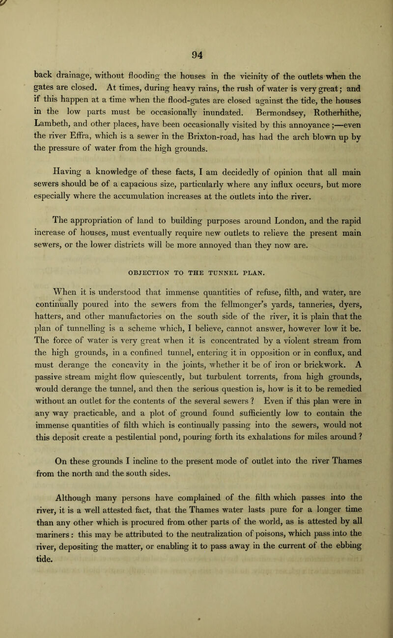 V 94 back drainage, without flooding the houses in the vicinity of the outlets when the gates are closed. At times, during heavy rains, the rush of water is very great; and if this happen at a time when the flood-gates are closed against the tide, the houses in the low parts must be occasionally inundated. Bermondsey, Rotherhithe, Lambeth, and other places, have been occasionally visited by this annoyance;—even the river Effra, which is a sewer in the Brixton-road, has had the arch blown up by the pressure of water from the high grounds. Having a knowledge of these facts, I am decidedly of opinion that all main sewers should be of a capacious size, particularly where any influx occurs, but more especially where the accumulation increases at the outlets into the river. The appropriation of land to building purposes around London, and the rapid increase of houses, must eventually require new outlets to relieve the present main sewers, or the lower districts will be more annoyed than they noAv are. OBJECTION TO THE TUNNEL PLAN. When it is understood that immense quantities of refuse, filth, and water, are continually poured into the sewers from the fellmonger’s yards, tanneries, dyers, hatters, and other manufactories on the south side of the river, it is plain that the plan of tunnelling is a scheme which, I believe, cannot answer, however low it be. The force of water is very great when it is concentrated by a violent stream from the high grounds, in a confined tunnel, entering it in opposition or in conflux, and must derange the concavity in the joints, whether it be of iron or brickwork. A passive stream might flow quiescently, but turbulent torrents, from high grounds, would derange the tunnel, and then the serious question is, how is it to be remedied without an outlet for the contents of the several sewers ? Even if this plan were in any way practicable, and a plot of ground found sufficiently low to contain the immense quantities of filth which is continually passing into the sewers, would not this deposit create a pestilential pond, pouring forth its exhalations for miles around ? On these grounds I incline to the present mode of outlet into the river Thames from the north and the south sides. Although many persons have complained of the filth which passes into the river, it is a well attested fact, that the Thames water lasts pure for a longer time than any other which is procured from other parts of the world, as is attested by all mariners: this may be attributed to the neutralization of poisons, which pass into the river, depositing the matter, or enabling it to pass away in the current of the ebbing tide.