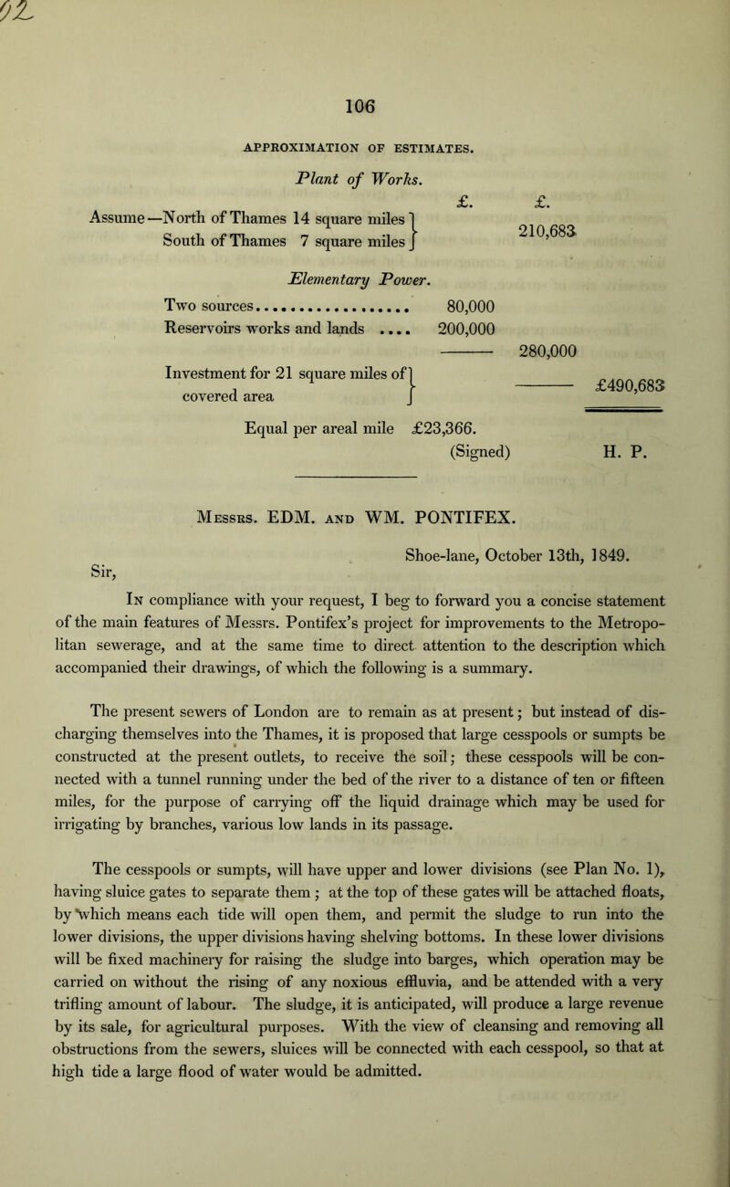 APPROXIMATION OF ESTIMATES. Plant of Works. £. Assume—North of Thames 14 square miles] South of Thames 7 square miles J £. 210,68a Elementary Power. Two sources 80,000 Reservoirs works and lands .... 200,000 Investment for 21 square miles of covered area 280,000 £490,683 Equal per areal mile £23,366. (Signed) H. P. Messrs. EDM. and WM. PONTIFEX. Shoe-lane, October 13th, 1849. Sir, In compliance with your request, I beg to forward you a concise statement of the main features of Messrs. Pontifex’s project for improvements to the Metropo- litan sewerage, and at the same time to direct attention to the description which accompanied their drawings, of which the following is a summary. The present sewers of London are to remain as at present; but instead of dis- charging themselves into the Thames, it is proposed that large cesspools or sumpts be constructed at the present outlets, to receive the soil; these cesspools will be con- nected with a tunnel running under the bed of the river to a distance of ten or fifteen miles, for the purpose of carrying off the liquid drainage which may be used for irrigating by branches, various low lands in its passage. The cesspools or sumpts, will have upper and lower divisions (see Plan No. 1), having sluice gates to separate them ; at the top of these gates will be attached floats, by “which means each tide will open them, and permit the sludge to run into the lower divisions, the upper divisions having shelving bottoms. In these lower divisions will be fixed machinery for raising the sludge into barges, which operation may be carried on without the rising of any noxious effluvia, and be attended with a very trifling amount of labour. The sludge, it is anticipated, will produce a large revenue by its sale, for agricultural purposes. With the view of cleansing and removing all obstructions from the sewers, sluices will be connected with each cesspool, so that at high tide a large flood of water would be admitted.