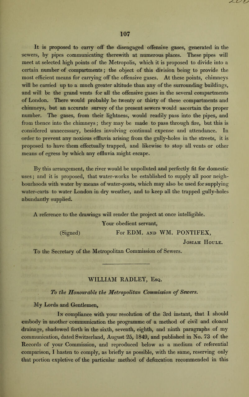 It is proposed to carry off the disengaged offensive gases, generated in the sewers, by pipes communicating therewith at numerous places. These pipes will meet at selected high points of the Metropolis, which it is proposed to divide into a certain number of compartments; the object of this division being to provide the most efficient means for carrying off the offensive gases. At these points, chimneys w'ill be carried up to a much greater altitude than any of the surrounding buildings, and will be the grand vents for all the offensive gases in the several compartments of London. There would probably be twenty or thirty of these compartments and chimneys, but an accurate survey of the present sewers would ascertain the proper number. The gases, from their lightness, would readily pass into the pipes, and from thence into the chimneys; they may be made to pass through fire, but this is considered unnecessary, besides involving continual expense and attendance. In order to prevent any noxious effluvia arising from the gully-holes in the streets, it is proposed to have them effectually trapped, and likewise to stop all vents or other means of egress by which any effluvia might escape. By this arrangement, the river would be unpolluted and perfectly fit for domestic uses; and it is proposed, that water-works be established to supply all poor neigh- bourhoods with water by means of water-posts, which may also be used for supplying water-carts to water London in dry weather, and to keep all the trapped gully-holes abundantly supplied. A reference to the drawings will render the project at once intelligible. Your obedient servant, (Signed) For EDM. and WM. PONTIFEX, Josiah Houle. To the Secretary of the Metropolitan Commission of Sewers. WILLIAM RADLEY, Esq. To the Honourable the Metropolitan Commission of Sewers. My Lords and Gentlemen, In compliance with your resolution of the 3rd instant, that I should embody in another communication the programme of a method of civil and cloacal drainage, shadowed forth in the sixth, seventh, eighth, and ninth paragraphs of my communication, dated Switzerland, August 25, 1849, and published in No. 73 of the Records of your Commission, and reproduced below as a medium of referential comparison, I hasten to comply, as briefly as possible, with the same, reserving only that portion expletive of the particular method of defoecation recommended in this