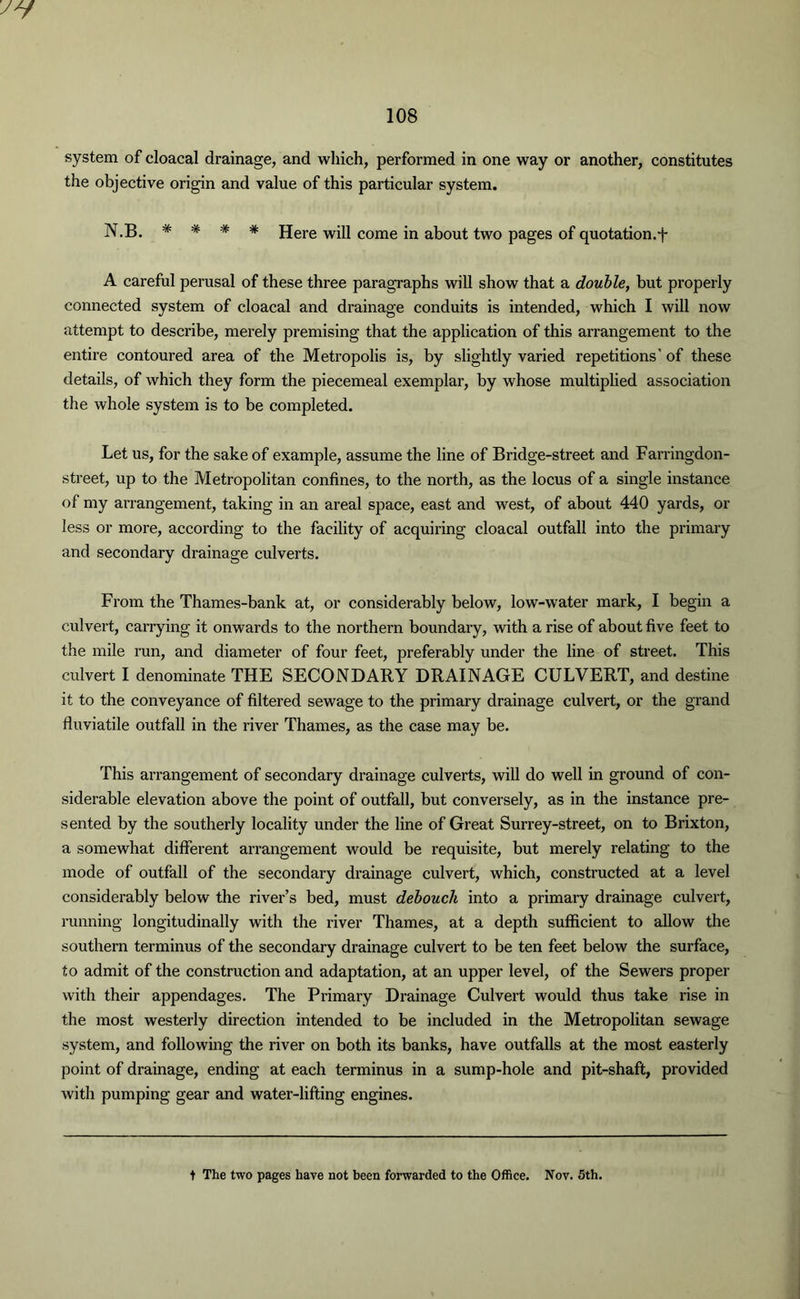 the objective origin and value of this particular system. N.B. * * * * Here will come in about two pages of quotation.j- A careful perusal of these three paragraphs will show that a double, but properly connected system of cloacal and drainage conduits is intended, which I will now attempt to describe, merely premising that the application of this arrangement to the entire contoured area of the Metropolis is, by slightly varied repetitions' of these details, of which they form the piecemeal exemplar, by whose multiplied association the whole system is to be completed. Let us, for the sake of example, assume the line of Bridge-street and Farringdon- street, up to the Metropolitan confines, to the north, as the locus of a single instance of my arrangement, taking in an areal space, east and west, of about 440 yards, or less or more, according to the facility of acquiring cloacal outfall into the primary and secondary drainage culverts. From the Thames-bank at, or considerably below, low-water mark, I begin a culvert, carrying it onwards to the northern boundary, with a rise of about five feet to the mile run, and diameter of four feet, preferably under the line of street. This culvert I denominate THE SECONDARY DRAINAGE CULVERT, and destine it to the conveyance of filtered sewage to the primary drainage culvert, or the grand fluviatile outfall in the river Thames, as the case may be. This arrangement of secondary drainage culverts, will do well in ground of con- siderable elevation above the point of outfall, but conversely, as in the instance pre- sented by the southerly locality under the line of Great Surrey-street, on to Brixton, a somewhat different arrangement would be requisite, but merely relating to the mode of outfall of the secondary drainage culvert, which, constructed at a level considerably below the river’s bed, must debouch into a primary drainage culvert, running longitudinally with the river Thames, at a depth sufficient to allow the southern terminus of the secondary drainage culvert to be ten feet below the surface, to admit of the construction and adaptation, at an upper level, of the Sewers proper with their appendages. The Primary Drainage Culvert would thus take rise in the most westerly direction intended to be included in the Metropolitan sewage system, and following the river on both its banks, have outfalls at the most easterly point of drainage, ending at each terminus in a sump-hole and pit-shaft, provided with pumping gear and water-lifting engines. t The two pages have not been forwarded to the Office. Nov. 5th.