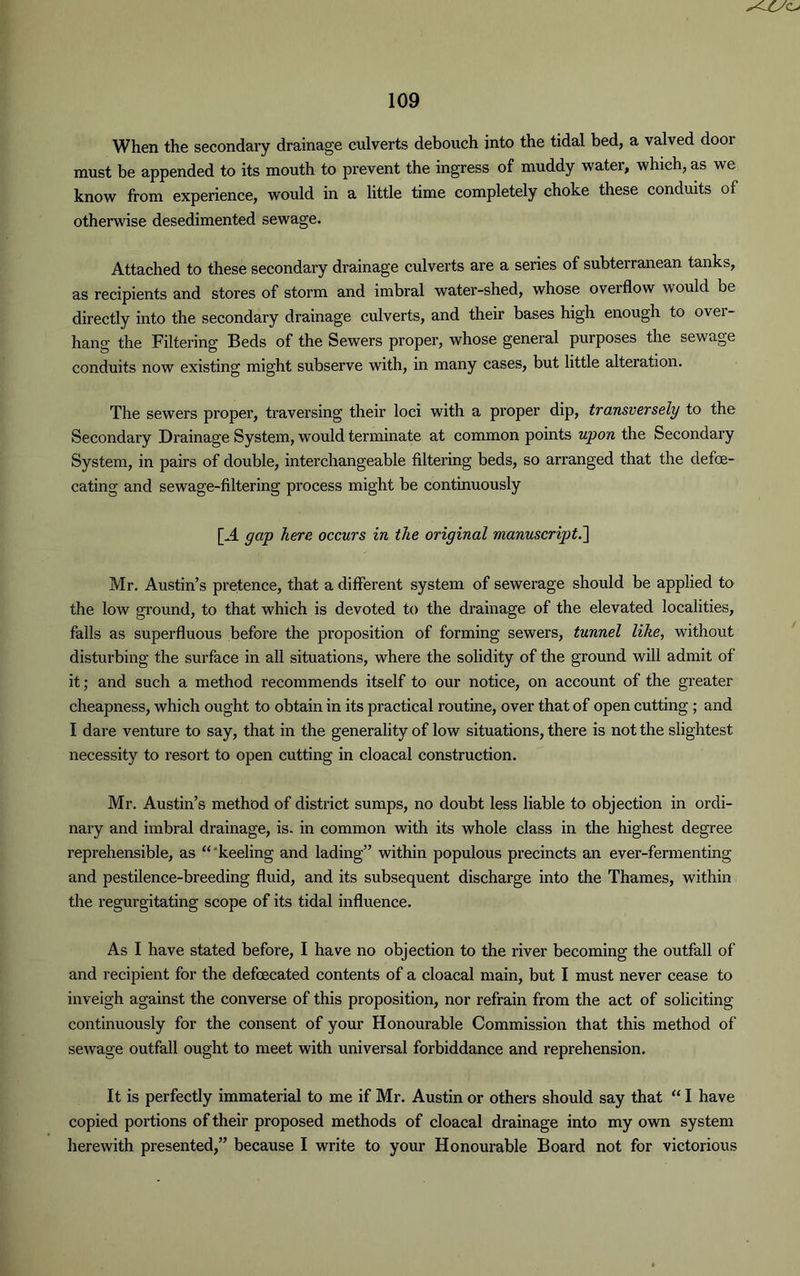 When the secondary drainage culverts debouch into the tidal bed, a valved door must be appended to its mouth to prevent the ingress of muddy water, which, as we know from experience, would in a little time completely choke these conduits of otherwise desedimented sewage. Attached to these secondary drainage culverts are a series of subterranean tanks, as recipients and stores of storm and imbral water-shed, whose overflow would be directly into the secondary drainage culverts, and their bases high enough to over- hang the Filtering Beds of the Sewers proper, whose general purposes the sewage conduits now existing might subserve with, in many cases, but little alteration. The sewers proper, traversing their loci with a proper dip, transversely to the Secondary Drainage System, would terminate at common points upon the Secondary System, in pairs of double, interchangeable filtering beds, so arranged that the defe- cating and sewage-filtering process might be continuously [A gap here occurs in the original manuscript.] Mr. Austin’s pretence, that a different system of sewerage should be applied to the low ground, to that which is devoted to the drainage of the elevated localities, falls as superfluous before the proposition of forming sewers, tunnel like, without disturbing the surface in all situations, where the solidity of the ground will admit of it; and such a method recommends itself to our notice, on account of the greater cheapness, which ought to obtain in its practical routine, over that of open cutting ; and I dare venture to say, that in the generality of low situations, there is not the slightest necessity to resort to open cutting in cloacal construction. Mr. Austin’s method of district sumps, no doubt less liable to objection in ordi- nary and imbral drainage, is. in common with its whole class in the highest degree reprehensible, as “'keeling and lading” within populous precincts an ever-fermenting and pestilence-breeding fluid, and its subsequent discharge into the Thames, within the regurgitating scope of its tidal influence. As I have stated before, I have no objection to the river becoming the outfall of and recipient for the defecated contents of a cloacal main, but I must never cease to inveigh against the converse of this proposition, nor refrain from the act of soliciting continuously for the consent of your Honourable Commission that this method of sewage outfall ought to meet with universal forbiddance and reprehension. It is perfectly immaterial to me if Mr. Austin or others should say that “ I have copied portions of their proposed methods of cloacal drainage into my own system herewith presented,” because I write to your Honourable Board not for victorious