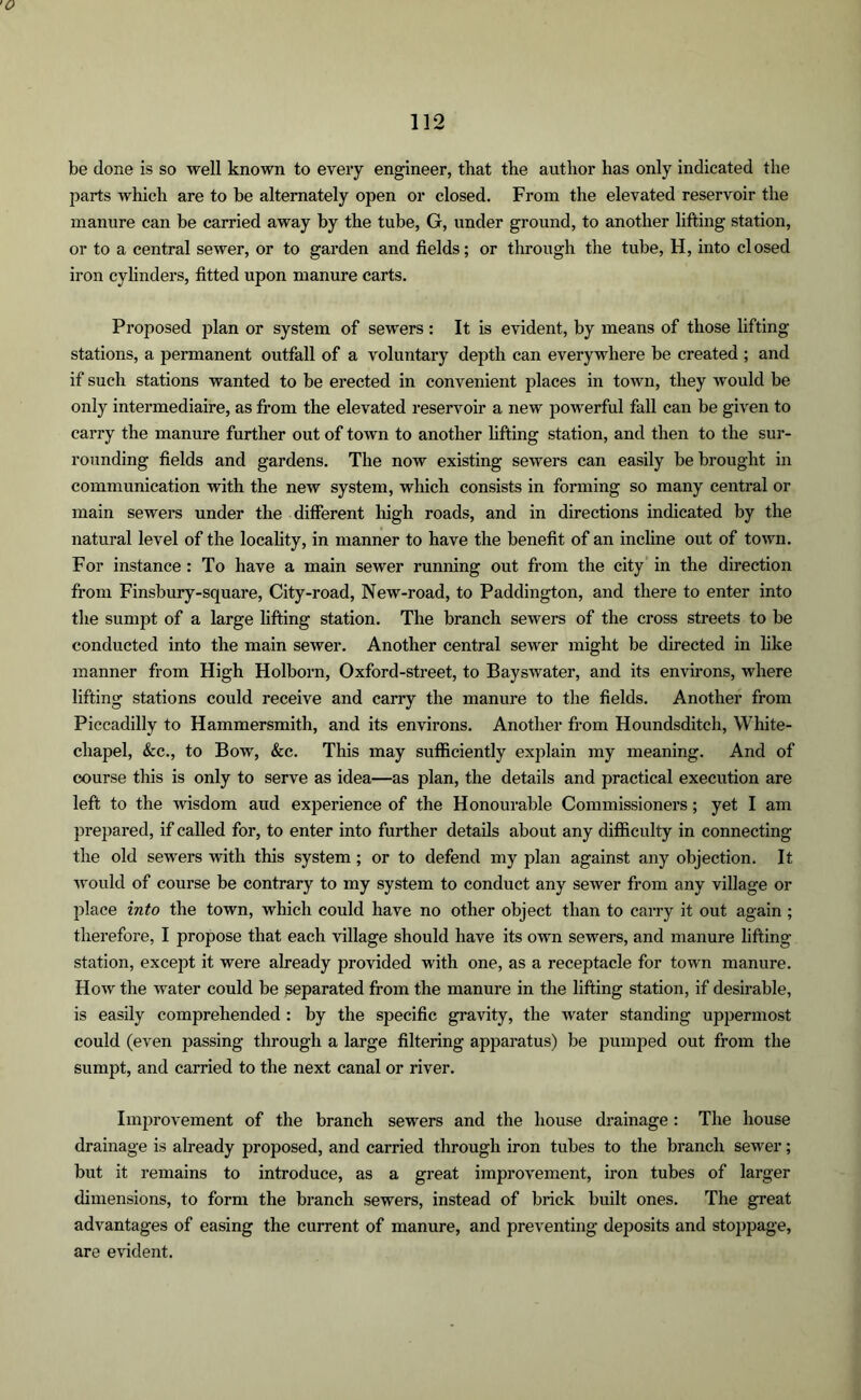 be done is so well known to every engineer, that the author has only indicated the parts which are to be alternately open or closed. From the elevated reservoir the manure can be carried away by the tube, G, under ground, to another lifting station, or to a central sewer, or to garden and fields; or through the tube, H, into closed iron cylinders, fitted upon manure carts. Proposed plan or system of sewers : It is evident, by means of those lifting- stations, a permanent outfall of a voluntary depth can everywhere be created ; and if such stations wanted to be erected in convenient places in town, they would be only intermediaire, as from the elevated reservoir a new powerful fall can be given to carry the manure further out of town to another lifting station, and then to the sur- rounding fields and gardens. The now existing sewers can easily be brought in communication with the new system, which consists in forming so many central or main sewers under the different high roads, and in directions indicated by the natural level of the locality, in manner to have the benefit of an incline out of town. For instance: To have a main sewer running out from the city in the direction from Finsbury-square, City-road, New-road, to Paddington, and there to enter into the sumpt of a large lifting station. The branch sewers of the cross streets to be conducted into the main sewer. Another central sewer might be directed in like manner from High Holborn, Oxford-street, to Bayswater, and its environs, where lifting stations could receive and carry the manure to the fields. Another from Piccadilly to Hammersmith, and its environs. Another from Houndsditch, White- chapel, &c., to Bow, &c. This may sufficiently explain my meaning. And of course this is only to serve as idea—as plan, the details and practical execution are left to the wisdom aud experience of the Honourable Commissioners; yet I am prepared, if called for, to enter into further details about any difficulty in connecting the old sewers with this system; or to defend my plan against any objection. It would of course be contrary to my system to conduct any sewer from any village or place into the town, which could have no other object than to carry it out again ; therefore, I propose that each village should have its own sewers, and manure lifting station, except it were already provided with one, as a receptacle for town manure. How the water could be separated from the manure in the lifting station, if desirable, is easily comprehended : by the specific gravity, the water standing uppermost could (even passing through a large filtering apparatus) be pumped out from the sumpt, and carried to the next canal or river. Improvement of the branch sewers and the house drainage : The house drainage is already proposed, and carried through iron tubes to the branch sewer; but it remains to introduce, as a great improvement, iron tubes of larger dimensions, to form the branch sewers, instead of brick built ones. The great advantages of easing the current of manure, and preventing deposits and stoppage, are evident.