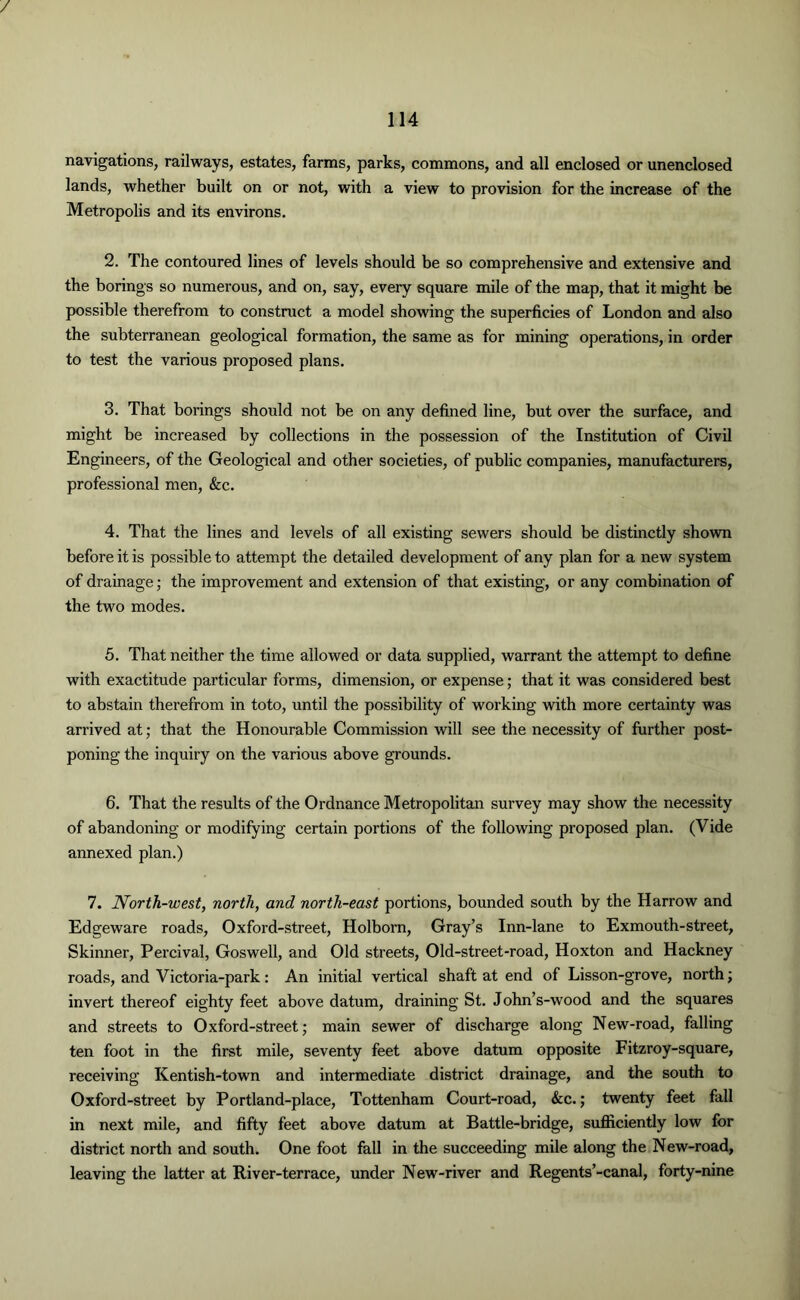 / 114 navigations, railways, estates, farms, parks, commons, and all enclosed or unenclosed lands, whether built on or not, with a view to provision for the increase of the Metropolis and its environs. 2. The contoured lines of levels should be so comprehensive and extensive and the borings so numerous, and on, say, every square mile of the map, that it might be possible therefrom to construct a model showing the superficies of London and also the subterranean geological formation, the same as for mining operations, in order to test the various proposed plans. 3. That borings should not be on any defined line, but over the surface, and might be increased by collections in the possession of the Institution of Civil Engineers, of the Geological and other societies, of public companies, manufacturers, professional men, &c. 4. That the lines and levels of all existing sewers should be distinctly shown before it is possible to attempt the detailed development of any plan for a new system of drainage; the improvement and extension of that existing, or any combination of the two modes. 5. That neither the time allowed or data supplied, warrant the attempt to define with exactitude particular forms, dimension, or expense; that it was considered best to abstain therefrom in toto, until the possibility of working with more certainty was arrived at; that the Honourable Commission will see the necessity of further post- poning the inquiry on the various above grounds. 6. That the results of the Ordnance Metropolitan survey may show the necessity of abandoning or modifying certain portions of the following proposed plan. (Vide annexed plan.) 7. North-west, north, and north-east portions, bounded south by the Harrow and Edgeware roads, Oxford-street, Holborn, Gray’s Inn-lane to Exmouth-street, Skinner, Percival, Goswell, and Old streets, Old-street-road, Hoxton and Hackney roads, and Victoria-park: An initial vertical shaft at end of Lisson-grove, north; invert thereof eighty feet above datum, draining St. John’s-wood and the squares and streets to Oxford-street; main sewer of discharge along New-road, falling ten foot in the first mile, seventy feet above datum opposite Fitzroy-square, receiving Kentish-town and intermediate district drainage, and the south to Oxford-street by Portland-place, Tottenham Court-road, &c.; twenty feet fall in next mile, and fifty feet above datum at Battle-bridge, sufficiently low for district north and south. One foot fall in the succeeding mile along the New-road, leaving the latter at River-terrace, under New-river and Regents’-canal, forty-nine