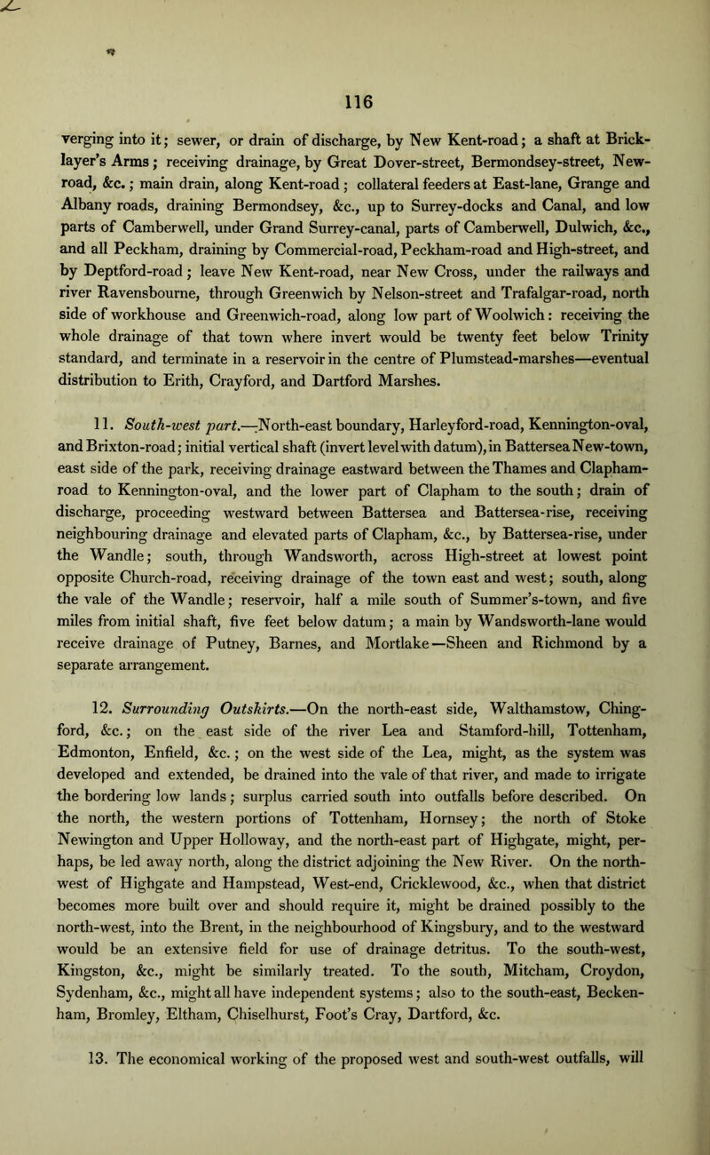 verging into it; sewer, or drain of discharge, by N ew Kent-road; a shaft at Brick- layer’s Arms; receiving drainage, by Great Dover-street, Bermondsey-street, New- road, &c.; main drain, along Kent-road ; collateral feeders at East-lane, Grange and Albany roads, draining Bermondsey, &c., up to Surrey-docks and Canal, and low parts of Camberwell, under Grand Surrey-canal, parts of Camberwell, Dulwich, See., and all Peckham, draining by Commercial-road, Peckham-road and High-street, and by Deptford-road ; leave New Kent-road, near New Cross, under the railways and river Ravensbourne, through Greenwich by Nelson-street and Trafalgar-road, north side of workhouse and Greenwich-road, along low part of Woolwich: receiving the whole drainage of that town where invert would be twenty feet below Trinity standard, and terminate in a reservoir in the centre of Plumstead-marshes—eventual distribution to Erith, Crayford, and Dartford Marshes. 11. South-west. part.—:North-east boundary, Harleyford-road, Kennington-oval, and Brixton-road; initial vertical shaft (invert level with datum),in Battersea New-town, east side of the park, receiving drainage eastward between the Thames and Clapham- road to Kennington-oval, and the lower part of Clapham to the south; drain of discharge, proceeding westward between Battersea and Battersea-rise, receiving neighbouring drainage and elevated parts of Clapham, See., by Battersea-rise, under the Wandle; south, through Wandsworth, across High-street at lowest point opposite Church-road, receiving drainage of the town east and west; south, along the vale of the Wandle; reservoir, half a mile south of Summer’s-town, and five miles from initial shaft, five feet below datum; a main by Wandsworth-lane would receive drainage of Putney, Barnes, and Mortlake—Sheen and Richmond by a separate arrangement. 12. Surrounding Outskirts.—On the north-east side, Walthamstow, Ching- ford, &c.; on the east side of the river Lea and Stamford-hill, Tottenham, Edmonton, Enfield, &c.; on the west side of the Lea, might, as the system was developed and extended, be drained into the vale of that river, and made to irrigate the bordering low lands; surplus carried south into outfalls before described. On the north, the western portions of Tottenham, Hornsey; the north of Stoke Newington and Upper Holloway, and the north-east part of Highgate, might, per- haps, be led away north, along the district adjoining the New River. On the north- west of Highgate and Hampstead, West-end, Cricklewood, &c., when that district becomes more built over and should require it, might be drained possibly to the north-west, into the Brent, in the neighbourhood of Kingsbury, and to the westward would be an extensive field for use of drainage detritus. To the south-west, Kingston, &c., might be similarly treated. To the south, Mitcham, Croydon, Sydenham, &c., might all have independent systems; also to the south-east, Becken- ham, Bromley, Eltham, Chiselhurst, Foot’s Cray, Dartford, &c. 13. The economical working of the proposed west and south-west outfalls, will