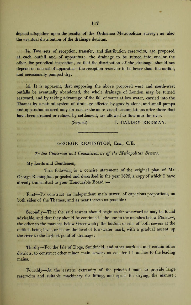 depend altogether upon the results of the Ordnance Metropolitan survey; as also the eventual distribution of the drainage detritus. 14. Two sets of reception, transfer, and distribution reservoirs, are proposed at each outfall and of apparatus; the drainage to be turned into one or the other for periodical inspection, so that the distribution of the drainage should not depend on one set of apparatus—the reception reservoir to be lower than the outfall, and occasionally pumped dry. 15. It is apparent, that supposing the above proposed west and south-west outfalls be eventually abandoned, the whole drainage of London may be turned eastward, and by taking advantage of the fall of water at low water, carried into the Thames by a natural system of drainage effected by gravity alone, and small pumps and apparatus be used only for raising the more viscid accumulations after those that have been strained or refined by settlement, are allowed to flow into the river. (Signed) J. BALDRY REDMAN. GEORGE REMINGTON, Esq., C.E. To the Chairman and Commissioners of the Metropolitan Seivers. My Lords and Gentlemen, The following is a concise statement of the original plan of Mr. George Remington, projected and described in the year 1825, a copy of which I have already transmitted to your Honourable Board:— First—To construct an independent main sewer, of capacious proportions, on both sides of the Thames, and as near thereto as possible: Secondly—That the said sewers should begin as far westward as may be found advisable, and that they should be continued—the one to the marshes below Plaistow, the other to the marshes below Greenwich; the bottom or sills of both sewers at the outfalls being level, or below the level of low-water mark, with a gradual ascent up the river to the highest point of drainage: Thirdly—For the Isle of Dogs, Smithfield, and other markets, and certain other districts, to construct other minor main sewers as collateral branches to the leading mains. Fourthly—At the eastern extremity of the principal main to provide large reservoirs and suitable machinery for lifting, and space for drying, the manure;