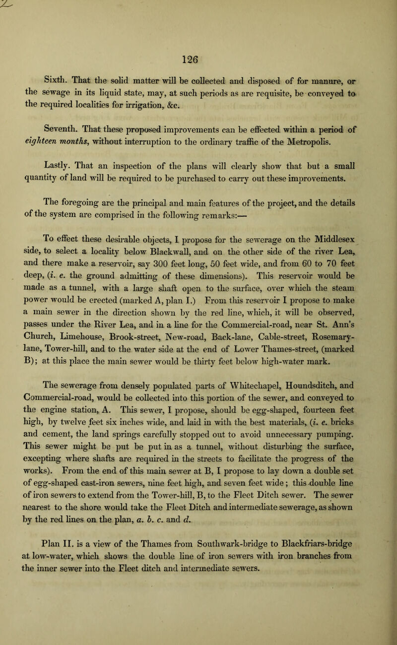 Sixth. That the solid matter will be collected and disposed of for manure, or the sewage in its liquid state, may, at such periods as are requisite, be conveyed to the required localities for irrigation, &c. Seventh. That these proposed improvements can be effected within a period of eighteen months, without interruption to the ordinary traffic of the Metropolis. Lastly. That an inspection of the plans will clearly show that but a small quantity of land will be required to be purchased to carry out these improvements. The foregoing are the principal and main features of the project, and the details of the system are comprised in the following remarks:— To effect these desirable objects, I propose for the sewerage on the Middlesex side, to select a locality below Blackwall, and on the other side of the river Lea, and there make a reservoir, say 300 feet long, 50 feet wide, and from 60 to 70 feet deep, (i. e. the ground admitting of these dimensions). This reservoir would be made as a tunnel, with a large shaft open to the surface, over which the steam power would be erected (marked A, plan I.) From this reservoir I propose to make a main sewer in the direction shown by the red line, which, it will be observed, passes under the River Lea, and in a line for the Commercial-road, near St. Ann’s Church, Limehouse, Brook-street, New-road, Back-lane, Cable-street, Rosemary- lane, Tower-hill, and to the water side at the end of Lower Thames-street, (marked B); at this place the main sewer would be thirty feet below high-water mark. The sewerage from densely populated parts of Whitechapel, Houndsditch, and Commercial-road, would be collected into this portion of the sewer, and conveyed to the engine station, A. This sewer, I propose, should be egg-shaped, fourteen feet high, by twelve feet six inches wide, and laid in with the best materials, (i. e. bricks and cement, the land springs carefully stopped out to avoid unnecessary pumping. This sewer might be put be put in as a tunnel, without disturbing the surface, excepting where shafts are required in the streets to facilitate the progress of the works). From the end of this main sewer at B, I propose to lay down a double set of egg-shaped cast-iron sewers, nine feet high, and seven feet wide; this double line of iron sewers to extend from the Tower-hill, B, to the Fleet Ditch sewer. The sewer nearest to the shore would take the Fleet Ditch and intermediate sewerage, as shown by the red lines on the plan, a. b. c. and d. Plan II. is a view of the Thames from Southwark-bridge to Blackfriars-bridge at low-water, which shows the double line of iron sewers with iron branches from the inner sewer into the Fleet ditch and intermediate sewers.