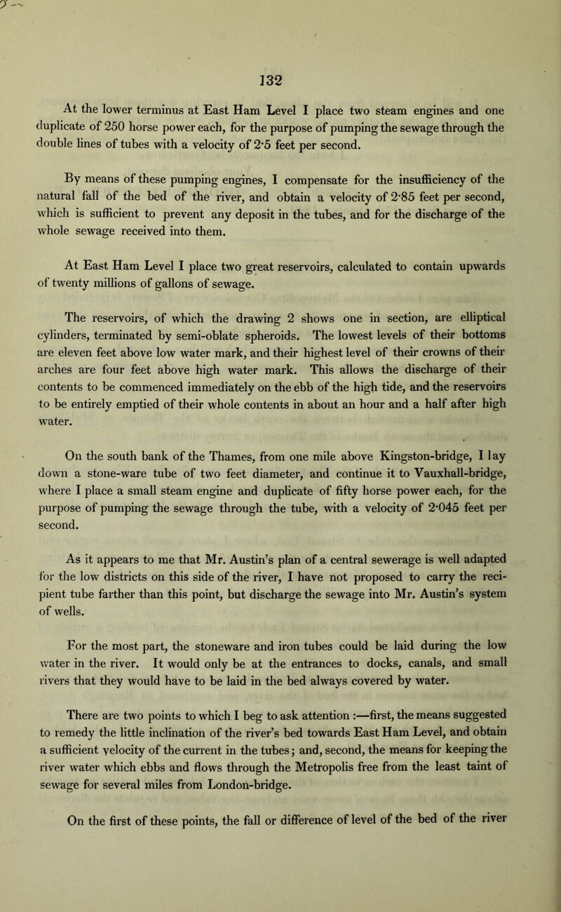 3 32 At the lower terminus at East Ham Level I place two steam engines and one duplicate of 250 horse power each, for the purpose of pumping the sewage through the double lines of tubes with a velocity of 2'5 feet per second. By means of these pumping engines, I compensate for the insufficiency of the natural fall of the bed of the river, and obtain a velocity of 2-85 feet per second, which is sufficient to prevent any deposit in the tubes, and for the discharge of the whole sewage received into them. At East Ham Level I place two great reservoirs, calculated to contain upwards of twenty millions of gallons of sewage. The reservoirs, of which the drawing 2 shows one in section, are elliptical cylinders, terminated by semi-oblate spheroids. The lowest levels of their bottoms are eleven feet above low water mark, and their highest level of their crowns of their arches are four feet above high water mark. This allows the discharge of their contents to be commenced immediately on the ebb of the high tide, and the reservoirs to be entirely emptied of their whole contents in about an hour and a half after high water. On the south bank of the Thames, from one mile above Kingston-bridge, I lay down a stone-ware tube of two feet diameter, and continue it to Vauxhall-bridge, where I place a small steam engine and duplicate of fifty horse power each, for the purpose of pumping the sewage through the tube, with a velocity of 2,045 feet per second. As it appears to me that Mr. Austin’s plan of a central sewerage is well adapted for the low districts on this side of the river, I have not proposed to carry the reci- pient tube farther than this point, but discharge the sewage into Mr. Austin’s system of wells. For the most part, the stoneware and iron tubes could be laid during the low water in the river. It would only be at the entrances to docks, canals, and small rivers that they would have to be laid in the bed always covered by water. There are two points to which I beg to ask attention :—first, the means suggested to remedy the little inclination of the river’s bed towards East Ham Level, and obtain a sufficient velocity of the current in the tubes; and, second, the means for keeping the river water which ebbs and flows through the Metropolis free from the least taint of sewage for several miles from London-bridge. On the first of these points, the fall or difference of level of the bed of the river
