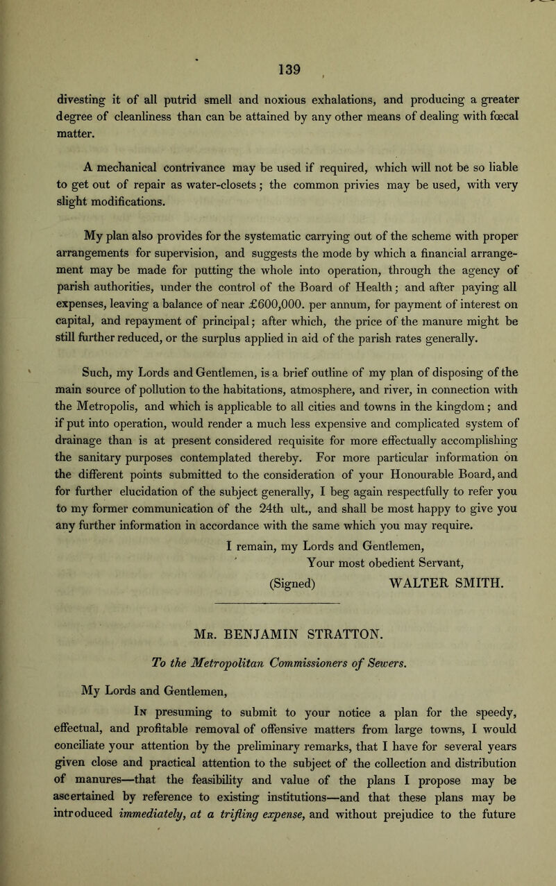 divesting it of all putrid smell and noxious exhalations, and producing a greater degree of cleanliness than can be attained by any other means of dealing with foecal matter. A mechanical contrivance may be used if required, which will not be so liable to get out of repair as water-closets; the common privies may be used, with very slight modifications. My plan also provides for the systematic carrying out of the scheme with proper arrangements for supervision, and suggests the mode by which a financial arrange- ment may be made for putting the whole into operation, through the agency of parish authorities, under the control of the Board of Health; and after paying all expenses, leaving a balance of near £600,000. per annum, for payment of interest on capital, and repayment of principal; after which, the price of the manure might be still further reduced, or the surplus applied in aid of the parish rates generally. Such, my Lords and Gentlemen, is a brief outline of my plan of disposing of the main source of pollution to the habitations, atmosphere, and river, in connection with the Metropolis, and which is applicable to all cities and towns in the kingdom; and if put into operation, would render a much less expensive and complicated system of drainage than is at present considered requisite for more effectually accomplishing the sanitary purposes contemplated thereby. For more particular information on the different points submitted to the consideration of your Honourable Board, and for further elucidation of the subject generally, I beg again respectfully to refer you to my former communication of the 24th ult., and shall be most happy to give you any further information in accordance with the same which you may require. I remain, my Lords and Gentlemen, Your most obedient Servant, (Signed) WALTER SMITH. Mr. BENJAMIN STRATTON. To the Metropolitan Commissioners of Sewers. My Lords and Gentlemen, In presuming to submit to your notice a plan for the speedy, effectual, and profitable removal of offensive matters from large towns, I would conciliate your attention by the preliminary remarks, that I have for several years given close and practical attention to the subject of the collection and distribution of manures—that the feasibility and value of the plans I propose may be ascertained by reference to existing institutions—and that these plans may be introduced immediately, at a trifling expense, and without prejudice to the future