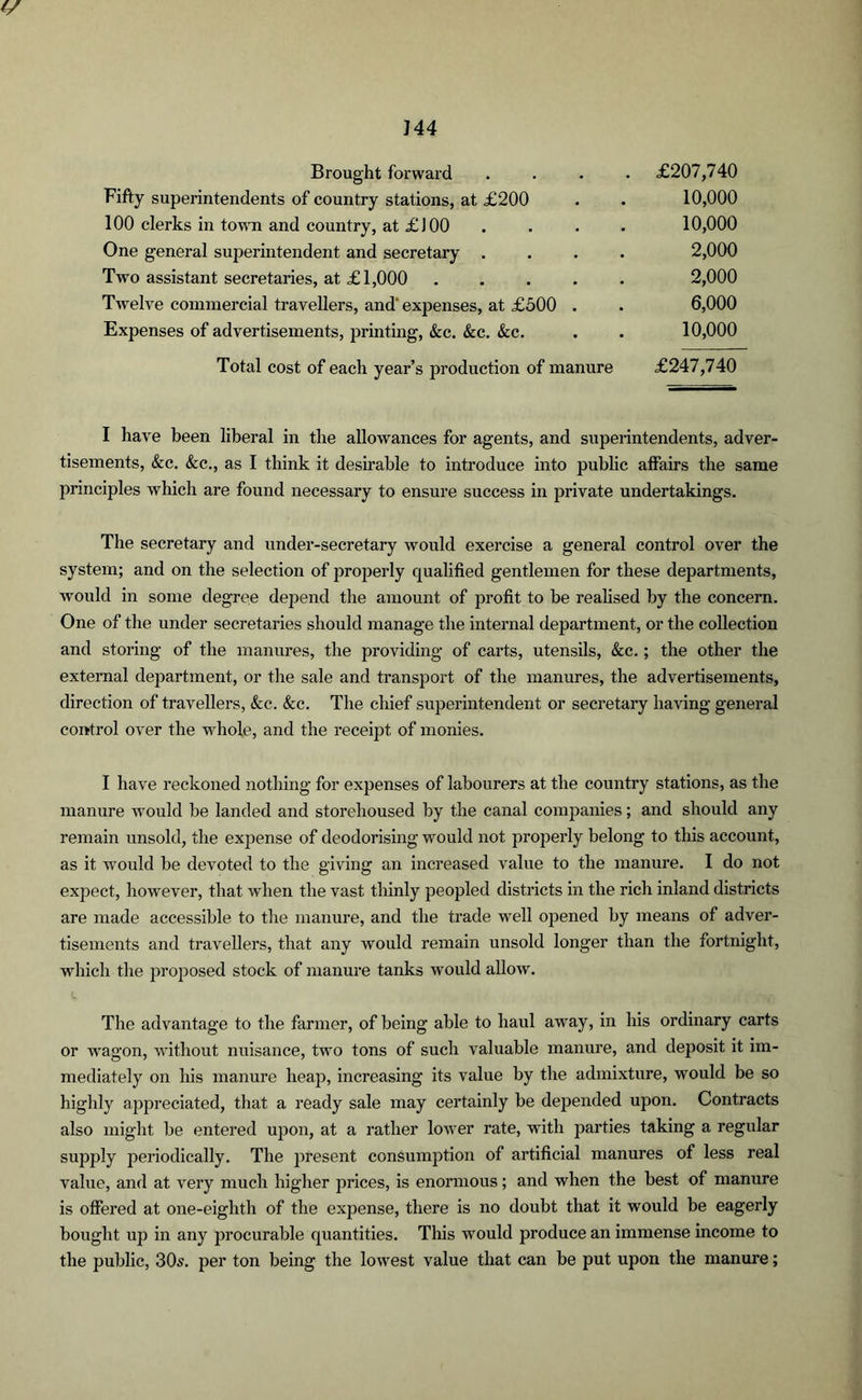 Brought forward Fifty superintendents of country stations, at £200 100 clerks in town and country, at £)00 One general superintendent and secretary . Two assistant secretaries, at £1,000 .... Twelve commercial travellers, and' expenses, at £500 . Expenses of advertisements, printing, &c. &c. &c. Total cost of each year’s production of manure £207,740 10,000 10,000 2,000 2,000 6,000 10,000 £247,740 I have been liberal in the allowances for agents, and superintendents, adver- tisements, &c. See., as I think it desirable to introduce into public affairs the same principles which are found necessary to ensure success in private undertakings. The secretary and under-secretary would exercise a general control over the system; and on the selection of properly qualified gentlemen for these departments, would in some degree depend the amount of profit to be realised by the concern. One of the under secretaries should manage the internal department, or the collection and storing of the manures, the providing of carts, utensils, &c.; the other the external department, or the sale and transport of the manures, the advertisements, direction of travellers, <fcc. &c. The chief superintendent or secretary having general control over the whole, and the receipt of monies. I have reckoned nothing for expenses of labourers at the country stations, as the manure would be landed and storehoused by the canal companies; and should any remain unsold, the expense of deodorising would not properly belong to this account, as it would be devoted to the giving an increased value to the manure. I do not expect, however, that when the vast thinly peopled districts in the rich inland districts are made accessible to the manure, and the trade well opened by means of adver- tisements and travellers, that any would remain unsold longer than the fortnight, which the proposed stock of manure tanks would allow. The advantage to the farmer, of being able to haul away, in his ordinary carts or wagon, without nuisance, two tons of such valuable manure, and deposit it im- mediately on his manure heap, increasing its value by the admixture, would be so highly appreciated, that a ready sale may certainly be depended upon. Contracts also might be entered upon, at a rather lower rate, with parties taking a regular supply periodically. The present consumption of artificial manures of less real value, and at very much higher prices, is enormous; and when the best of manure is offered at one-eighth of the expense, there is no doubt that it would be eagerly bought up in any procurable quantities. This would produce an immense income to the public, 30s. per ton being the lowest value that can be put upon the manure;