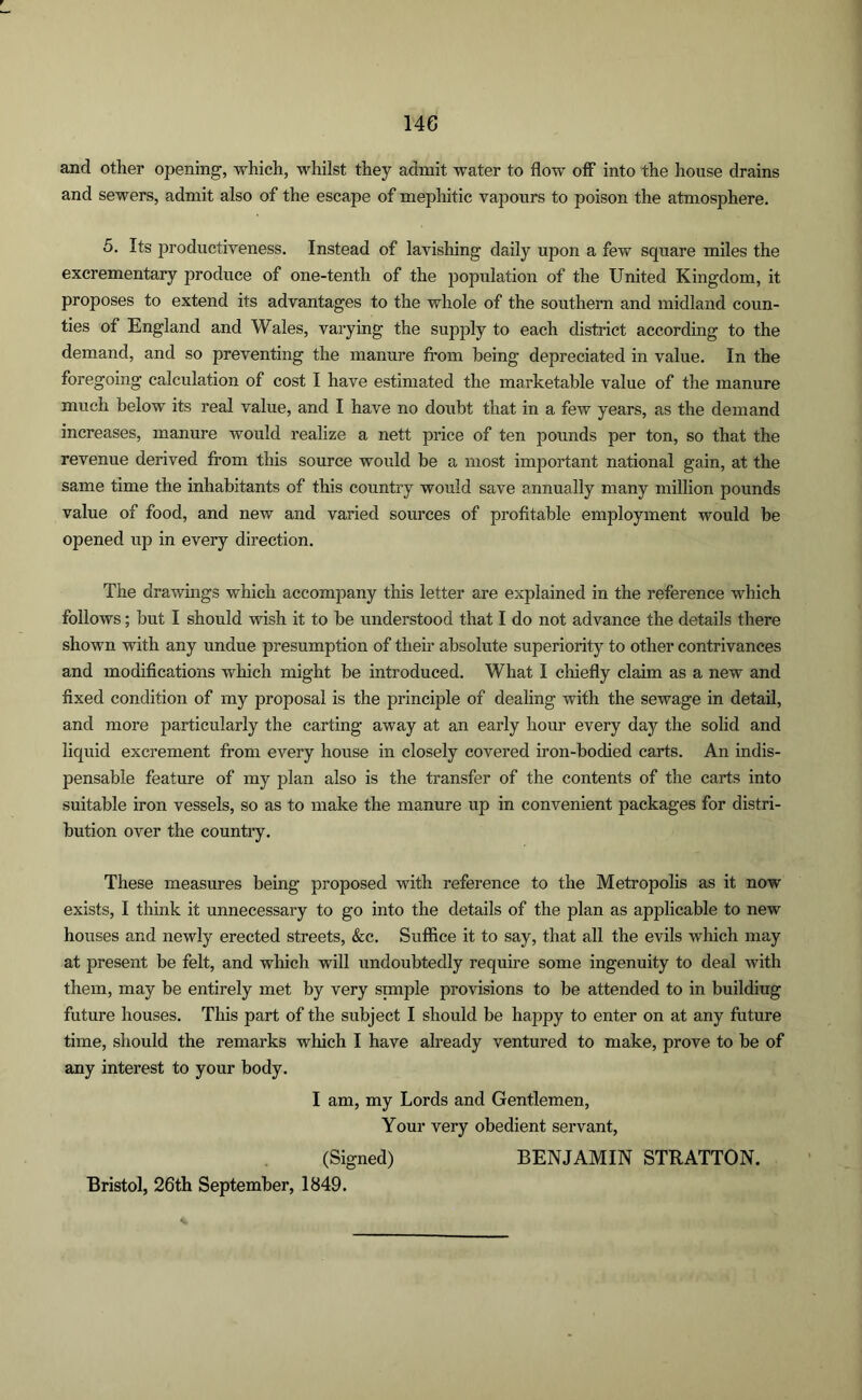 and other opening, which, whilst they admit water to flow off into the house drains and sewers, admit also of the escape of mephitic vapours to poison the atmosphere. 5. Its productiveness. Instead of lavishing daily upon a few square miles the excrementary produce of one-tenth of the population of the United Kingdom, it proposes to extend its advantages to the whole of the southern and midland coun- ties of England and Wales, varying the supply to each district according to the demand, and so preventing the manure from being depreciated in value. In the foregoing calculation of cost I have estimated the marketable value of the manure much below its real value, and I have no doubt that in a few years, as the demand increases, manure would realize a nett price of ten pounds per ton, so that the revenue derived from this source would be a most important national gain, at the same time the inhabitants of this country would save annually many million pounds value of food, and new and varied sources of profitable employment would be opened up in every direction. The drawings which accompany this letter are explained in the reference which follows; but I should wish it to be understood that I do not advance the details there shown with any undue presumption of their absolute superiority to other contrivances and modifications which might be introduced. What I chiefly claim as a new and fixed condition of my proposal is the principle of dealing with the sewage in detail, and more particularly the carting away at an early hour every day the solid and liquid excrement from every house in closely covered iron-bodied carts. An indis- pensable feature of my plan also is the transfer of the contents of the carts into suitable iron vessels, so as to make the manure up in convenient packages for distri- bution over the country. These measures being proposed with reference to the Metropolis as it now exists, I think it unnecessary to go into the details of the plan as applicable to new houses and newly erected streets, &c. Suffice it to say, that all the evils which may at present be felt, and which will undoubtedly require some ingenuity to deal with them, may be entirely met by very simple provisions to be attended to in buildiug future houses. This part of the subject I should be happy to enter on at any future time, should the remarks which I have already ventured to make, prove to be of any interest to your body. I am, my Lords and Gentlemen, Your very obedient servant, (Signed) BENJAMIN STRATTON. Bristol, 26th September, 1849.