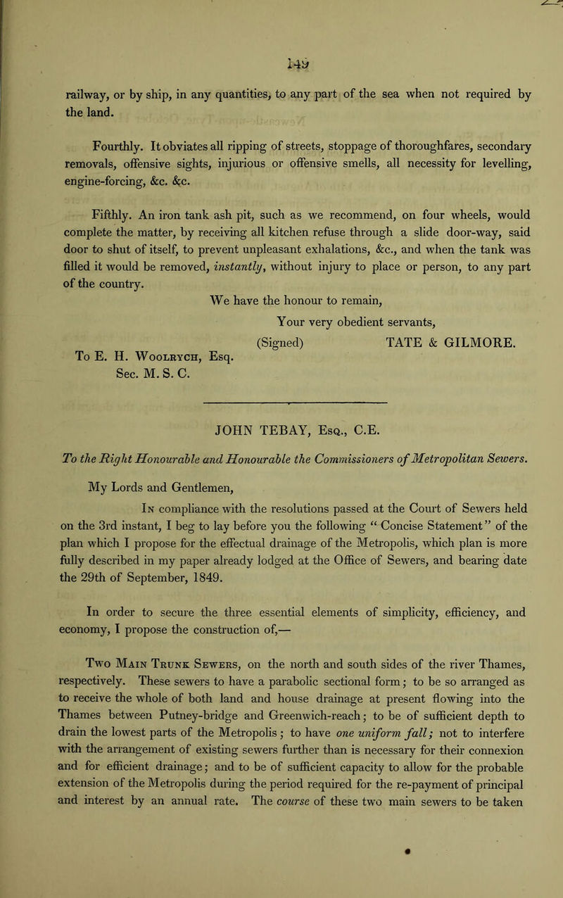 railway, or by ship, in any quantities, to any part of the sea when not required by the land. Fourthly. It obviates all ripping of streets, stoppage of thoroughfares, secondary removals, offensive sights, injurious or offensive smells, all necessity for levelling, engine-forcing, &c. &c. Fifthly. An iron tank ash pit, such as we recommend, on four wheels, would complete the matter, by receiving all kitchen refuse through a slide door-way, said door to shut of itself, to prevent unpleasant exhalations, &c., and when the tank was filled it would be removed, instantly, without injury to place or person, to any part of the country. We have the honour to remain, Your very obedient servants, (Signed) TATE & GILMORE. To E. H. Woolrych, Esq. Sec. M. S. C. JOHN TEBAY, Esq., C.E. To the Right Honourable and Honourable the Commissioners of Metropolitan Sewers. My Lords and Gentlemen, In compliance with the resolutions passed at the Court of Sewers held on the 3rd instant, I beg to lay before you the following “ Concise Statement ” of the plan which I propose for the effectual drainage of the Metropolis, which plan is more fully described in my paper already lodged at the Office of Sewers, and bearing date the 29th of September, 1849. In order to secure the three essential elements of simplicity, efficiency, and economy, I propose the construction of,— Two Main Trunk Sewers, on the north and south sides of the river Thames, respectively. These sewers to have a parabolic sectional form; to be so arranged as to receive the whole of both land and house drainage at present flowing into the Thames between Putney-bridge and Greenwich-reach; to be of sufficient depth to drain the lowest parts of the Metropolis ; to have one uniform fall; not to interfere with the arrangement of existing sewers further than is necessary for their connexion and for efficient drainage; and to be of sufficient capacity to allow for the probable extension of the Metropolis during the period required for the re-payment of principal and interest by an annual rate. The course of these two main sewers to be taken