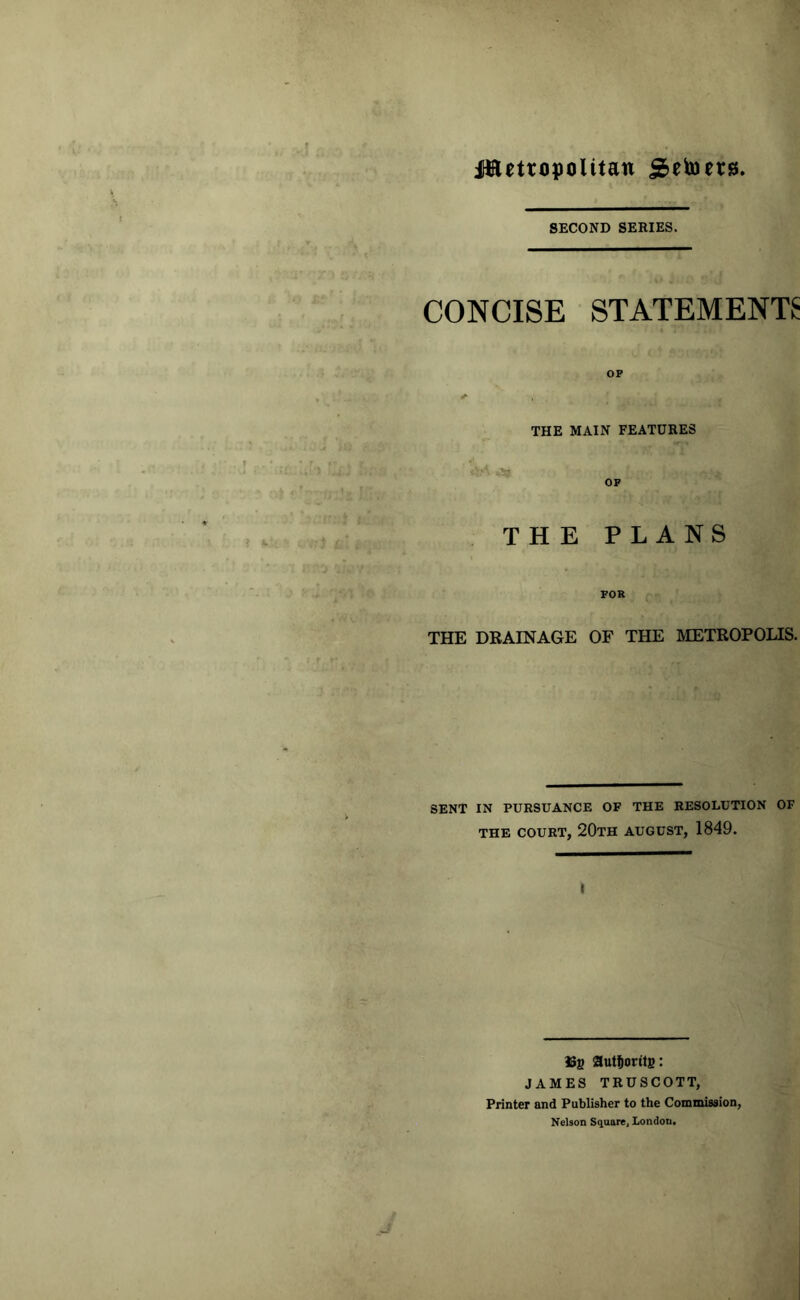 Jttetropolttan jSetoets. SECOND SERIES. CONCISE STATEMENTS OP THE MAIN FEATURES },A *Sg. OP THE PLANS FOR THE DRAINAGE OF THE METROPOLIS. SENT IN PURSUANCE OF THE RESOLUTION OF THE COURT, 20TH AUGUST, 1849. 3Sg auttioritg: JAMES TRUSCOTT, Printer and Publisher to the Commission, Nelson Square, London.