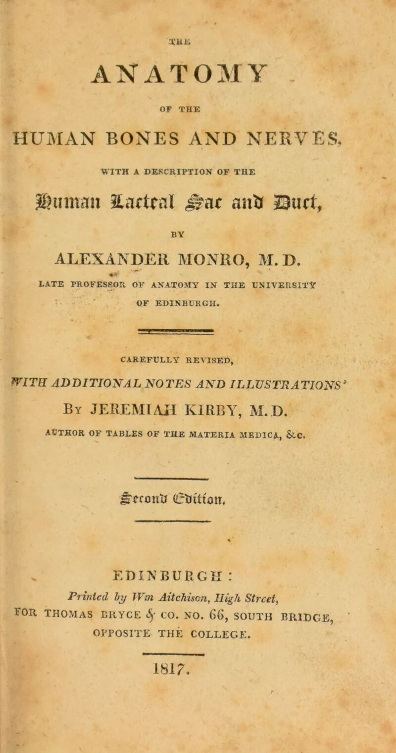 THE ANATOMY . OF THE HUMAN BONES AND NERVES, WITH A DESCRIPTION OF TIIE #)um.in Eacteal ifat anti Duct, BY ALEXANDER MONRO, M. D. LATE PROFESSOR OF ANATOMY IN THE UNIVERSITY OF EDINBURGH. CAREFULLY REVISED, WITH ADDITIONAL NOTES AND ILLUSTRATIONS’ By JEREMIAH KIRBY, M. D. AUTHOR OF TABLES OF THE AIATERIA MEDICA, &.C. Jrcconti (iftJtttciT* „ EDINBURGH: Printed by Wm Aitchiscn, High Street, FOR THOMAS BRYCE <fjf CO. NO. 6(j, SOUTH BRIDGE, OPPOSITE THE COLLEGE. 181?.