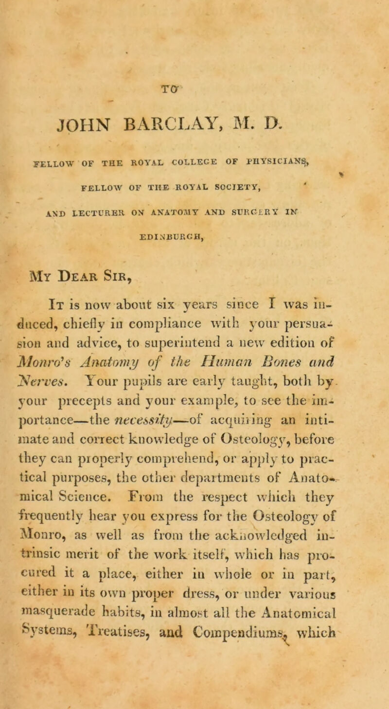 JOHN BARCLAY, M. D. FELLOW' OF THE ROYAL COLLEGE OF PHYSICIANS, FELLOW OF THE ROYAL SOCIETY, AND LECTURER ON ANATOMY AND SURGERY IN EDINBURGH, My Dear Sir, It is now about six years since I was in- duced, chiefly in compliance with your persua- sion and advice, to superintend a new edition of Monro’s Anatomy of the Human Bones and Nerves. Your pupils are early taught, both by your precepts and your example, to see the im- portance—the necessity—of acquiring an inti- mate and correct knowledge of Osteology, before they can properly comprehend, or apply to prac- tical purposes, the other departments of Anato- mical Science. From the respect which they frequently hear you express for the Osteology of Monro, as well as from the acknowledged in- trinsic merit of the work itself, which has pro- cured it a place, either in whole or in part, either in its own proper dress, or under various masquerade habits, in almost all the Anatomical Systems, Treatises, and Compendium®, which