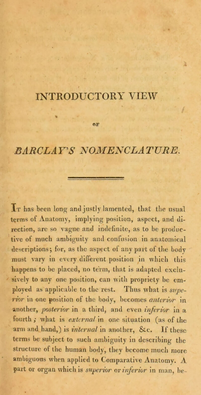 INTRODUCTORY VIEW % OF BARCLAY'S NOMENCLATTIRE. Xt has been long and justly lamented, that the usual terras of Anatomy, implying position, aspect, and di- rection, are so vague and indefinite, as to be produc- tive of much ambiguity and confusion in anatomical descriptions j for, as the aspect of any part of the body must vary in every different position in which this happens to be placed, no term, that is adapted exclu- sively to any one position, can with propriety he em- ployed as applicable to the rest. Thus what is supe- rior in one position of the body, becomes anterior in another, posterior in a third, and even inferior in a fourth ; what is external in one situation (as of the arm and hand,) is internal in another, &c. If these terms be subject to such ambiguity in describing the structure of the human body, they become much more ambiguous when applied to Comparative Anatomy. A part or organ which is superior or inferior in man, be-