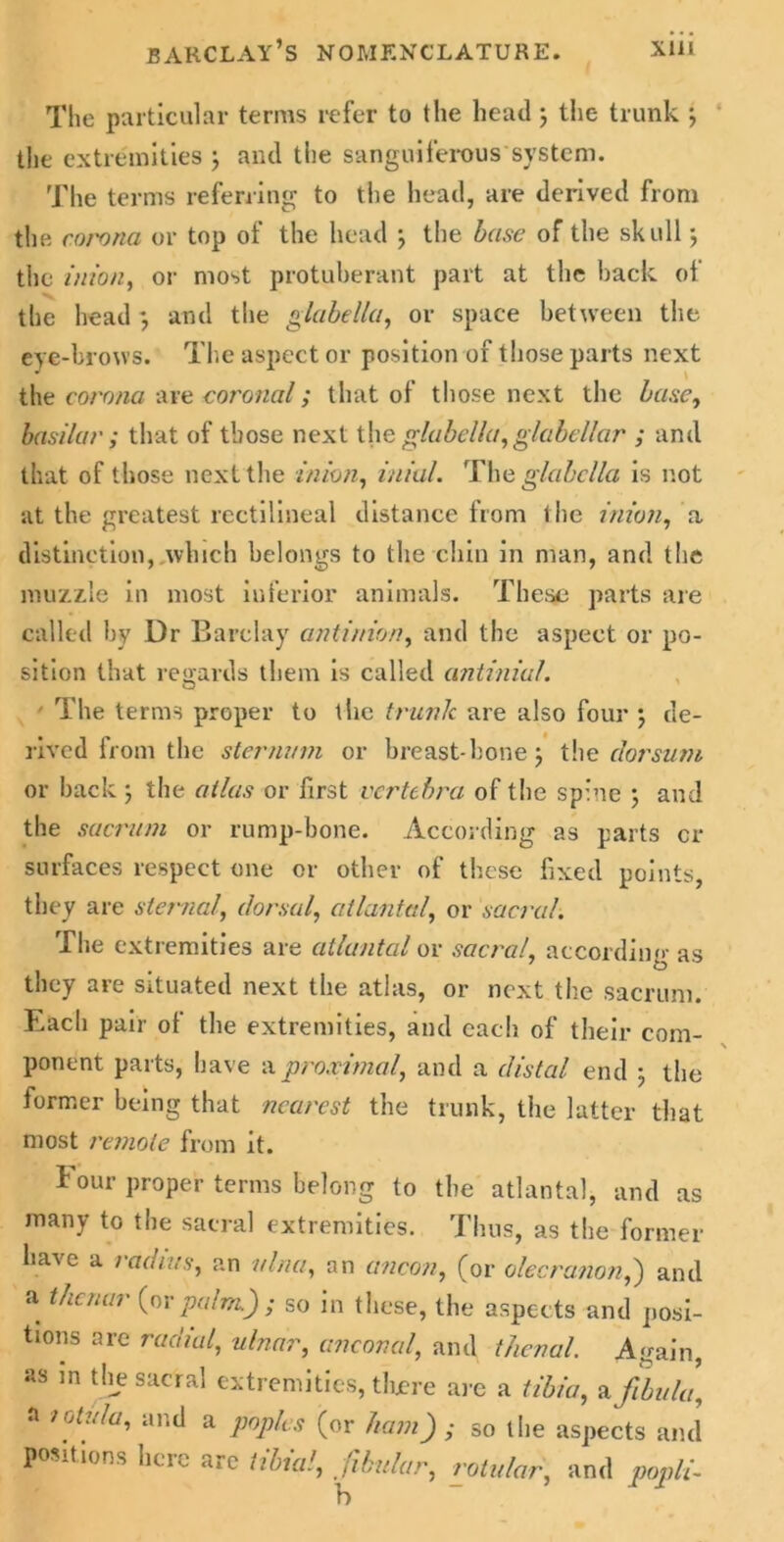 The particular terras refer to the headj the trunk *, the extremities ; and the sanguiferous system. The terms referring to the head, are derived from the corona or top of the head \ the base of the skull \ the inion, or most protuberant part at the hack of the head •, and the glabella, or space between the eye-brows. The aspect or position of those parts next the corona are coronal; that of those next the base, basilar; that of those next the glabella, glabellar ; and that of those next the inion, iniul. The glabella is not at the greatest rectilineal distance from the inion, a distinction,.which belongs to the chin in man, and the muzzle in most inferior animals. These parts are called by Dr Barclay antinion, and the aspect or po- sition that regards them is called antinial. ' The terms proper to tiic trunk are also four ) de- rived from the sternum or breast-bone; the dorsum or back ; the atlas or first vertebra of the spine ; and the sacrum or rump-bone. According as parts cr surfaces respect one or other of these fixed points, they are sternal, dorsal, atlantal, or sacral. The extremities are atlantal or sacral, according as they are situated next the atlas, or next the sacrum. Each pair ol the extremities, and each of their com- ponent parts, have a proximal, and a distal end ; the former being that nearest the trunk, the latter that most remote from it. Four proper terms belong to the atlantal, and as many to the sacral extremities. Thus, as the former have a radius, an ulna, an ancon, (or olecranon,) and a thenar (or palm.) ; so in these, the aspects and posi- tions arc radial, ulnar, anconal, and thenal. Again, as in the sacral extremities, there are a tibia, a fibula, a lotula, and a poples (or ham) ; so l lie aspects and positions here are tibia', fibular, rotular, and popli-