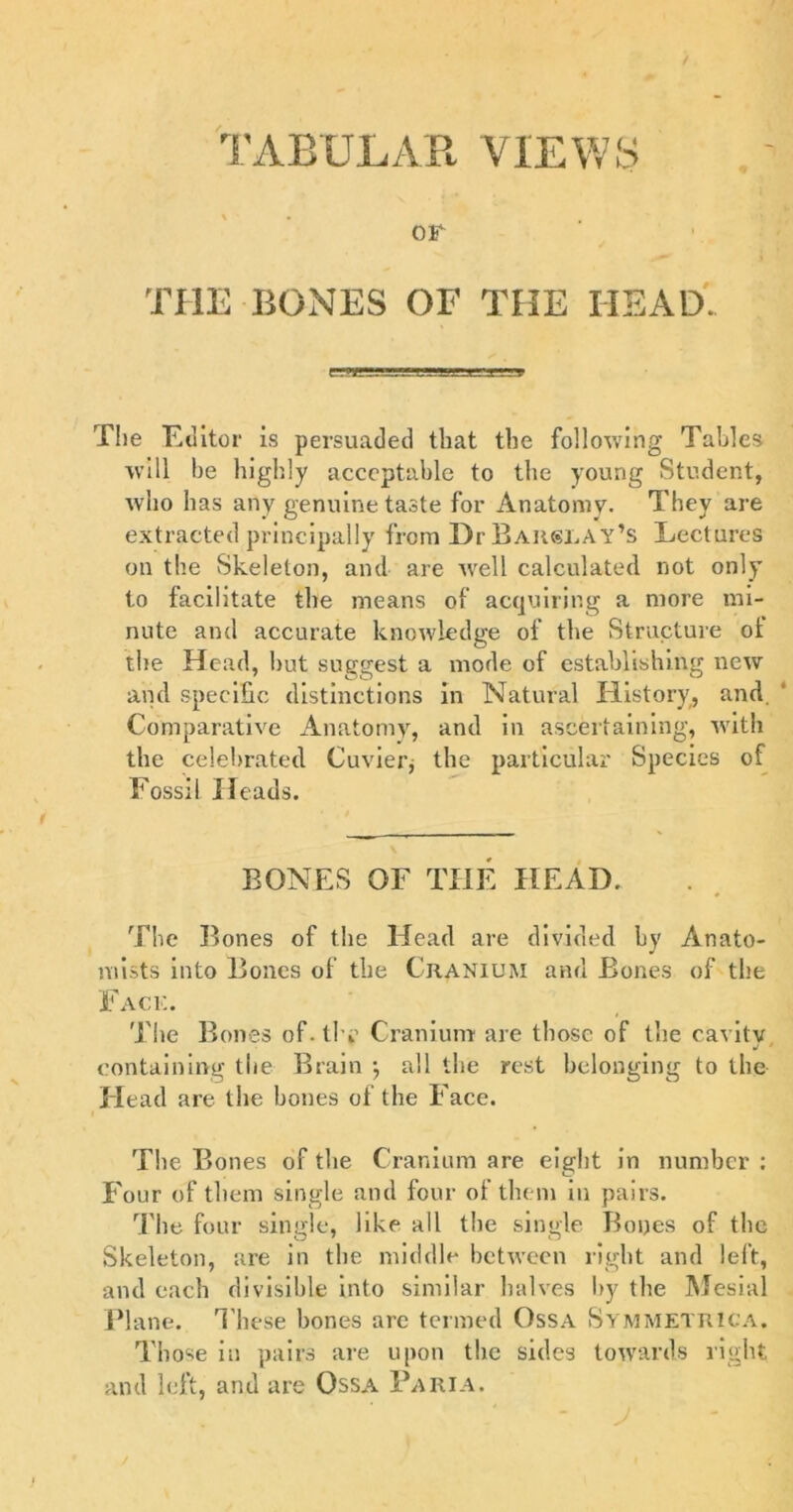 TABULAR VIEWS OF THE BONES OF THE HEAD. The Euitor is persuaded that the following Tables will be highly acceptable to the young Student, who has any genuine taste for Anatomy. They are extracted principally from Dr Baiislay’s Lectures on the Skeleton, and are Avell calculated not only to facilitate the means of acquiring a more mi- nute and accurate knowledge of the Structure oi the Head, but suggest a mode of establishing new and specific distinctions in Natural History, and. Comparative Anatomy, and in ascertaining, with the celebrated Cuvierj the particular Species of Fossil Heads. \ BONES OF THE HEAD. The Bones of the Head are divided by Anato- mists into Bones of the Cranium and Bones of the Face. The Bones of. the Cranium are those of the cavity j ' containing the Brain \ all the rest belonging to the Head are the bones of the Face. The Bones of the Cranium are eight in number : Four of them single and four of them in pairs. The four single, like all the single Bones of the Skeleton, are in the middle between right and left, and each divisible into similar halves by the Mesial Plane. T hese bones arc termed Ossa Symmetrica. Those in pairs are upon the sides towards right and left, and are Ossa Paria.