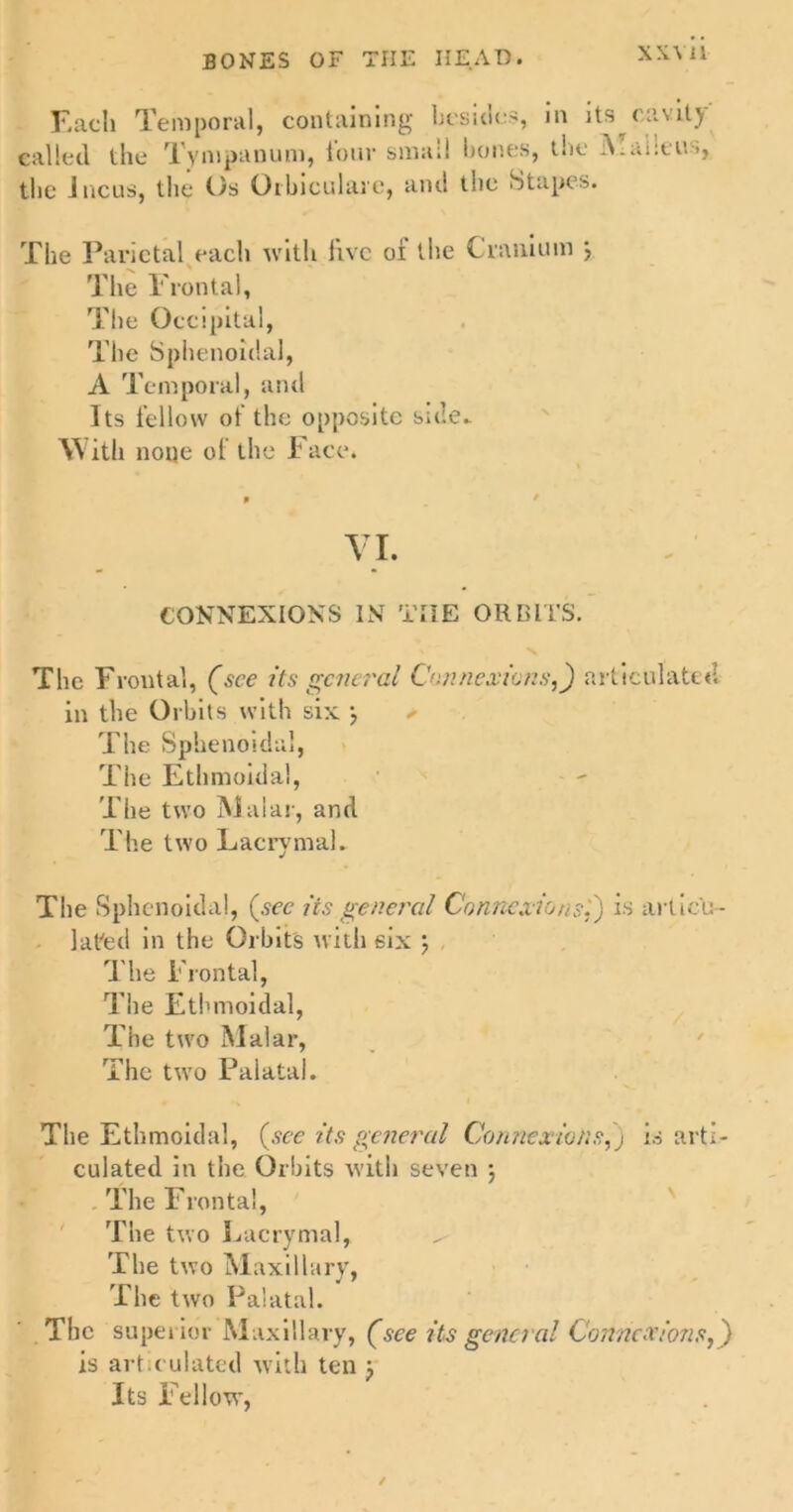 XXYll Each Temporal, containing besides, in its cavil) called the Tympanum, lour small hones, t*ie >, the incus, the Os Oibiculare, and tne Stapes. The Parietal each with live oi the Cranium } The Frontal, The Occipital, The Sphenoidal, A Temporal, and Its fellow ot the opposite side- With none of the Face. VI. CONNEXIONS IN THE ORBITS. The Frontal, (see its general Connexions,) articulated in the Orbits with six 3 ✓ The Sphenoidal, The Ethmoidal, The two Malar, and The two Lacrymal- The Sphenoidal, (sec its general Connexions.') is articu- lated in the Orbits with six 3 The Frontal, The Ethmoidal, The two Malar, The two Palatal. The Ethmoidal, (see its general Connexions,) is arti- culated in the Orbits with seven ; The Frontal, The two Eacrymal, ^ The two Maxillary, The two Palatal. The superior Maxillary, (see its general Connexions,) is articulated with ten 3 Its Fellow, ✓