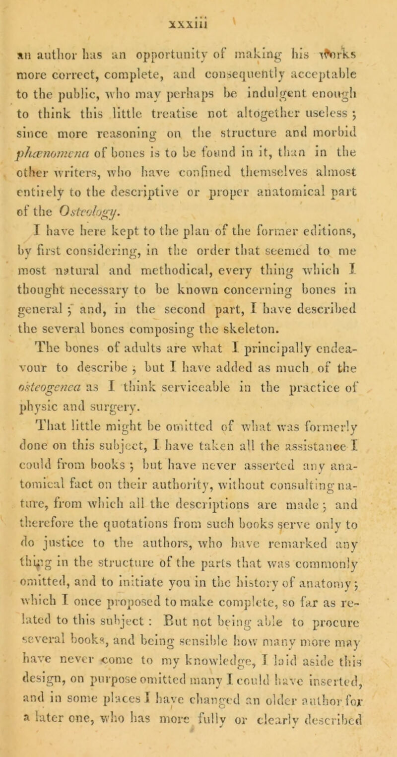XXX1U an author has an opportunity of making his rlVirks more correct, complete, and consequently acceptable to the public, who may perhaps he indulgent enough to think this little treatise not altogether useless ; since more reasoning on the structure and morbid pluenomcna of bones is to be found in it, than in the other writers, who have confined themselves almost entiiely to the descriptive or proper anatomical part of the Osteology. I have here kept to the plan of the former editions, by fust considering, in the order that seemed to me most natural and methodical, every tiling which I thought necessary to he known concerning hones in general ; and, in the second part, I have described the several bones composing the skeleton. The hones of adults are what 1 principally endea- vour to describe j but I have added as much of the o'steogcnca as I think serviceable in the practice of physic and surgery. That little might lie omitted of what was formerly done on this subject, I have taken all the assistance I could from books ; but have never asserted any ana- tomical fact on their authority, without consulting na- ture, from which all the descriptions are made j and therefore the quotations from such books serve only to do justice to the authors, who have remarked any Ihifg in the structure of the parts that was commonly omitted, and to initiate you in the history of anatomy; which I once proposed to make complete, so far as re- lated to this subject : But net being able to procure several books, and being sensible how many more may have never come to my knowledge, 1 laid aside this design, on purpose omitted many I could have inserted, and in some places I have changed an older author for a later one, who has more fully or clearlv described * •