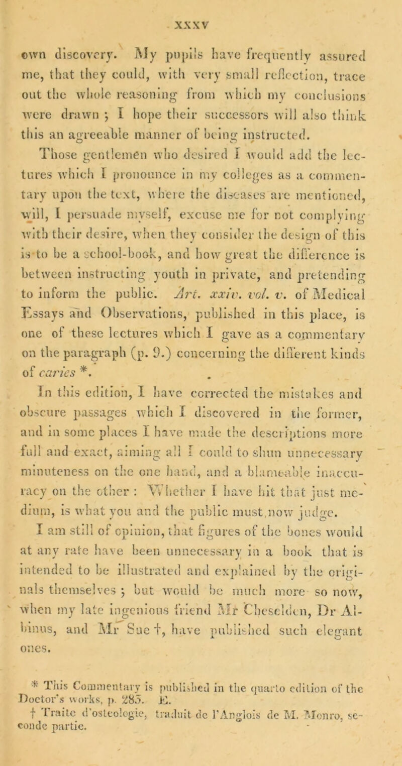 ©wn discovery. My pupils have frequently assured me, that they could, with very small reflection, trace out the whole reasoning from which my conclusions were drawn •, I hope their successors will also think this an agreeable manner of being instructed. Those gentlemen who desired I would add the lec- tures which l pronounce in my colleges as a commen- tary upon the text, where the diseases are mentioned, will, I persuade myself, excuse me for not complying with their desire, when they consider the design of this is-to he a school-book, and bow great the difference is between instructing youth in private, and pretending to inform the public. Art. xxiv. vol. v. of Medical Essays and Observations, published in this place, is one of these lectures which I gave as a commentary on the paragraph (p. (J.) concerning the different kinds of caries *. In this edition, I have corrected the mistakes and obscure passages which I discovered in the former, and in some places I have made the descriptions more full and exact, aiming all I could to shun unnecessary minuteness on the one hand, and a blameable inaccu- racy on the other : Whether I have hit that just me- dium, is what you and the public must,now judge. I am still of opinion, that figures of the bones would at any rate have been unnecessary in a book that is intended to be illustrated and explained by the origi- nals themselves j but would be much more so now, when my late ingenious friend Mr Cheseldcn, Dr Al- binos, and Mr Sue t, have published such elegant ones. ’* This Commentary is published in the quarto edition of the Doctor’s works, p. jfl. f Fraitc d’osltologie, traduit dc l’Anglois dc M. Monro, sc- conde nartie.