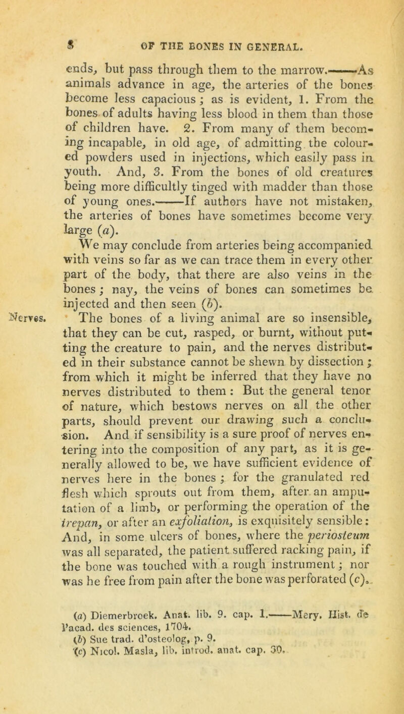 ends, but pass through them to the marrow.--— - As animals advance in age, the arteries of the bones become less capacious; as is evident, 1. From the bones of adults having less blood in them than those of children have. 2. From many of them becom- ing incapable, in old age, of admitting the colour- ed powders used in injections, which easily pass in youth. And, 3. From the bones of old creatures being more difficultly tinged with madder than those of young ones. If authors have not mistaken, the arteries of bones have sometimes become very large (a). We may conclude from arteries being accompanied with veins so far as we can trace them in every other part of the body, that there are also veins in the bones; nay, the veins of bones can sometimes be. injected and then seen (7>). Nerves. The bones of a living animal are so insensible, that they can be cut, rasped, or burnt, without put- ting the creature to pain, and the nerves distribut- ed in their substance cannot be shewn by dissection ; from which it might be inferred that they have no nerves distributed to them : But the general tenor of nature, which bestowrs nerves on all the other parts, should prevent our drawing such a conclu- sion. And if sensibility is a sure proof of nerves en- tering into the composition of any part, as it is ge- nerally allowed to be, we have sufficient evidence of nerves here in the bones ; for the granulated red flesh which sprouts out from them, after an ampu- tation of a limb, or performing the operation of the trepan, or after an exfoliation, is exquisitely sensible: And, in some ulcers of bones, where the periosteum was all separated, the patient suffered racking pain, if the bone was touched with a rough instrument; nor was he free from pain after the bone was perforated (c)3 (a) Diemerbroek. Anat. lib. 9. cap. 1. Mery. Hist, d'e Pacad. des sciences, 1704. (i) Sue trad, d’osteolog, p. 9. ‘(c) Nicol. Masla, lib. introd. anat. cap. 30,