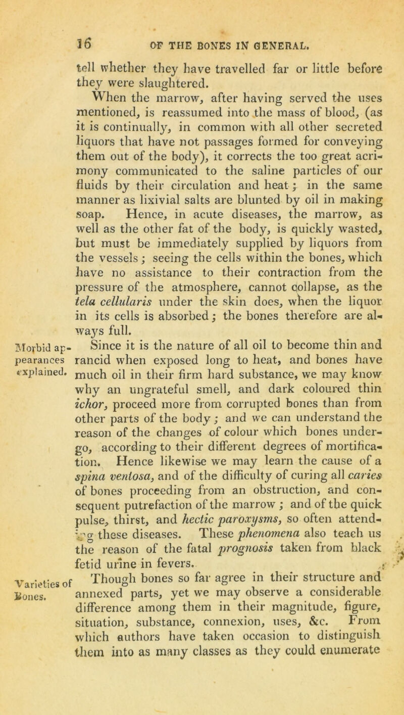 Morbid ap- pearances explained. Varieties of Bones. tell whether they have travelled far or little before they were slaughtered. When the marrow, after having served the uses mentioned, is reassumed into the mass of blood, (as it is continually, in common with all other secreted liquors that have not passages formed for conveying them out of the body), it corrects the too great acri- mony communicated to the saline particles of our fluids by their circulation and heat; in the same manner as lixivial salts are blunted by oil in making soap. Hence, in acute diseases, the marrow, as well as the other fat of the body, is quickly wasted, but must be immediately supplied by liquors from the vessels; seeing the cells within the bones, which have no assistance to their contraction from the pressure of the atmosphere, cannot qollapse, as the tela cellularis under the skin does, when the liquor in its cells is absorbed; the bones therefore are al- ways full. Since it is the nature of all oil to become thin and rancid when exposed long to heat, and bones have much oil in their firm hard substance, we may know why an ungrateful smell, and dark coloured thin ichor, proceed more from corrupted bones than from other parts of the body ; and we can understand the reason of the changes of colour which bones under- go, according to their different degrees of mortifica- tion. Hence likewise we may learn the cause of a spina veniosa, and of the difficulty of curing all caries of bones proceeding from an obstruction, and con- sequent putrefaction of the marrow ,* and of the quick pulse, thirst, and hectic paroxysms, so often attend- ing these diseases. These phenomena also teach us the reason of the fatal prognosis taken from black fetid urine in fevers. .j Though bones so far agree in their structure and annexed parts, yet we may observe a considerable difference among them in their magnitude, figure, situation, substance, connexion, uses, &c. From which authors have taken occasion to distinguish them into as many classes as they could enumerate