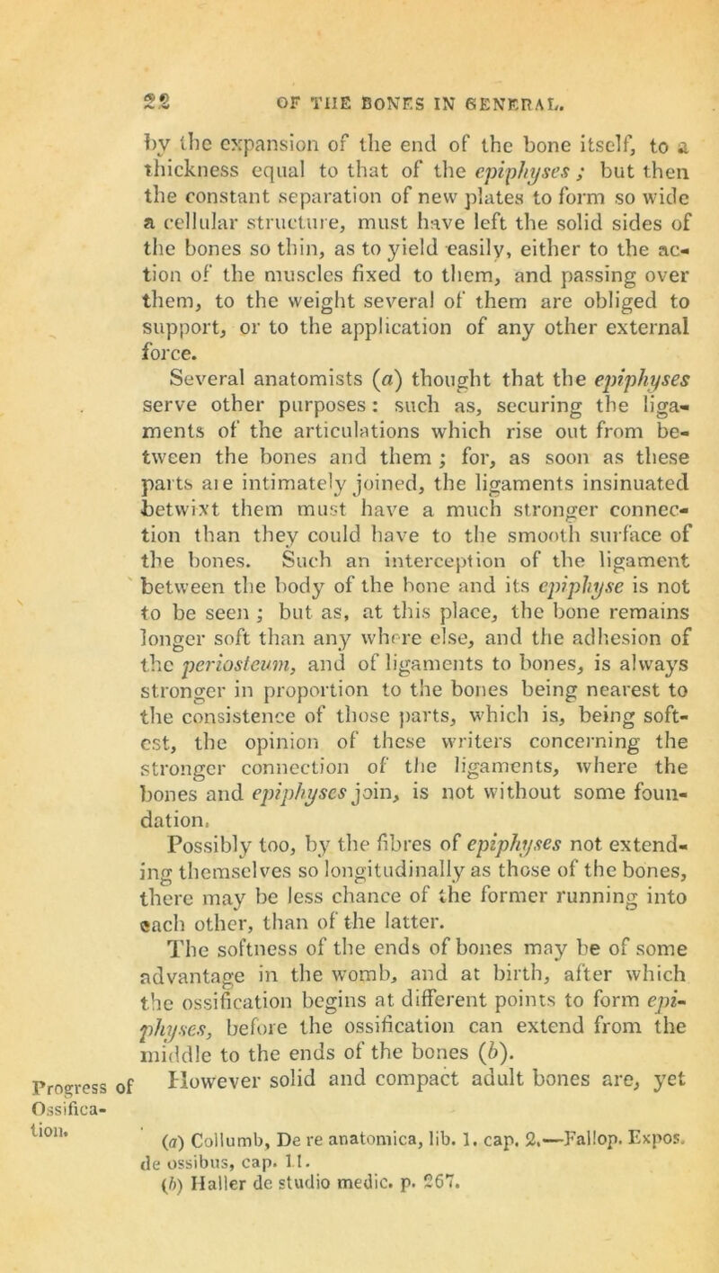 Progress Ossifica- tion. bv the expansion of the end of the bone itself, to a thickness equal to that of the epiphyses ; but then the constant separation of new plates to form so wide a cellular structure, must have left the solid sides of the bones so thin, as to yield easily, either to the ac- tion of the muscles fixed to them, and passing over them, to the weight several of them are obliged to support, or to the application of any other external force. Several anatomists (a) thought that the epiphyses serve other purposes: such as, securing the liga- ments of the articulations which rise out from be- tween the bones and them ; for, as soon as these parts ate intimately joined, the ligaments insinuated betwixt them must have a much stronger connec- tion than they could have to the smooth surface of the bones. Such an interception of the ligament between the body of the hone and its cpiphyse is not to be seen ; but as, at this place, the bone remains longer soft than any where else, and the adhesion of the periosteum, and of ligaments to bones, is always stronger in proportion to the bones being nearest to the consistence of those parts, which is, being soft- est, the opinion of these writers concerning the stronger connection of the ligaments, where the bones and epiphyses join, is not without some foun- dation, Possibly too, by the fibres of epiphyses not extend- ing themselves so longitudinally as those of the bones, there may be less chance of the former running into each other, than of the latter. The softness of the ends of bones may be of some advantage in the womb, and at birth, after which the ossification begins at different points to form epi- physes, before the ossification can extend from the middle to the ends of the bones (h). f However solid and compact adult bones are, yet (a) Collumb, De re anatomica, lib. 1. cap. 2.-—Failop. Expos, de ossibus, cap. 11. (ft) Haller de studio medic, p. 267.
