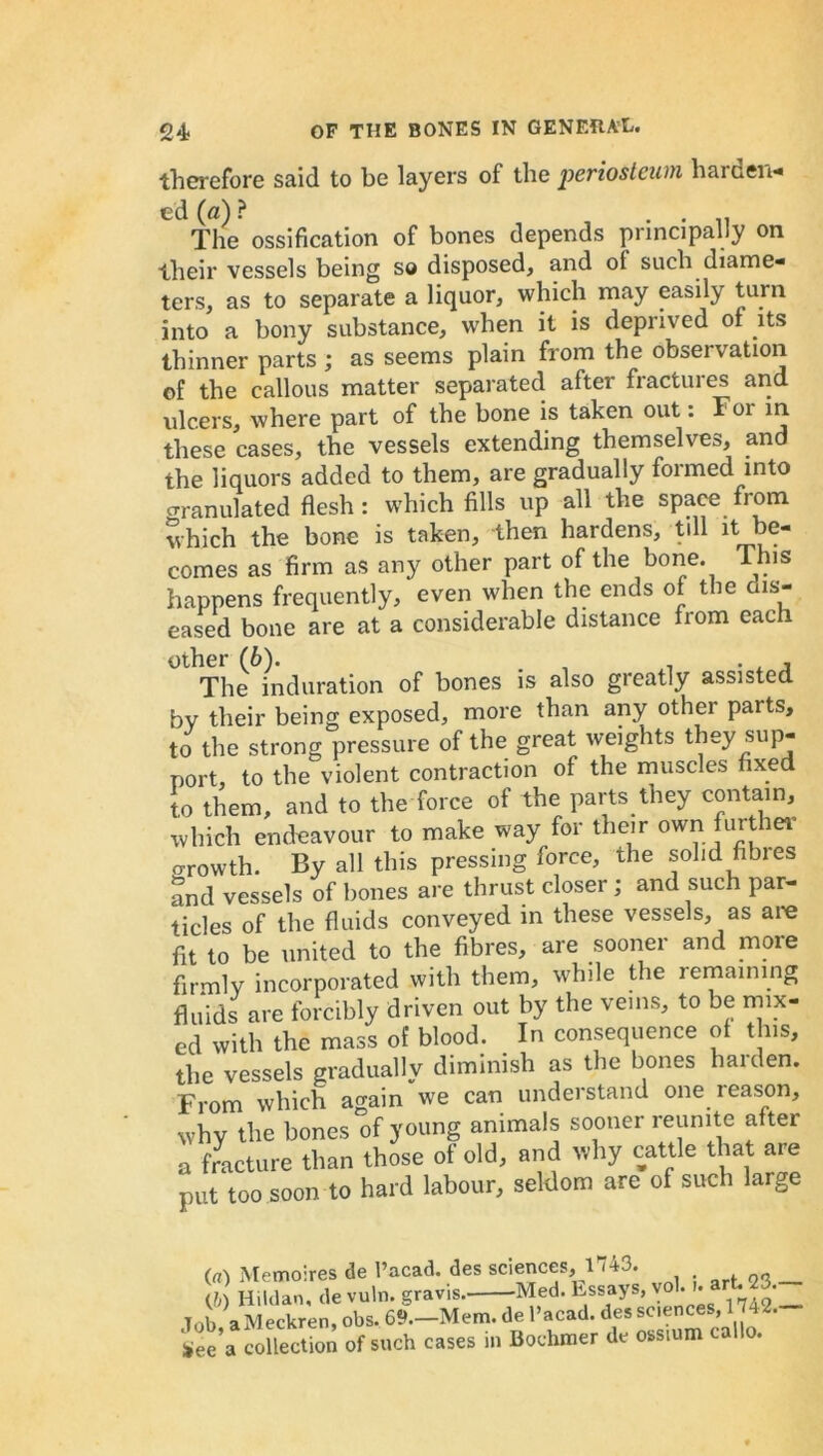 therefore said to be layers of the periosteum harden* ed (a) ? . . . The ossification of bones depends principally on their vessels being so disposed, and oi such diame* ters, as to separate a liquor, which may easily turn into a bony substance, w'hen it is deprived of its thinner parts ; as seems plain from the observation of the callous matter separated after fractuies and ulcers, where part of the bone is taken out: Foi m these cases, the vessels extending themselves, and the liquors added to them, are gradually formed into o-ranulated flesh : which fills up all the space from which the bone is taken, then hardens, till it be- comes as firm as any other part of the bone. This happens frequently, even when the ends of the dis- eased bone are at a considerable distance from each other (6). , . . , , The induration of bones is also greatly assisted by their being exposed, more than any other parts, to the strong pressure of the great weights theysup- port, to the violent contraction of the muscles fixed to them, and to the force of the parts they contain, which endeavour to make way for their own further o-rowth. By all this pressing force, the solid Abies and vessels of bones are thrust closer; and such par- ticles of the fluids conveyed in these vessels, as are fit to be united to the fibres, are sooner and more firmly incorporated with them, while the remaining fluids are forcibly driven out by the veins, to be mix- ed with the mass of blood. In consequence of this, the vessels gradually diminish as the bones harden. From which again we can understand one reason, why the bones of young animals sooner reunite after a fracture than those of old, and why cattle that are put too soon to hard labour, seldom are of such large (a) Memoires de l’acad. des sciences, 1 -43. (b) Hildan, de vuln. gravis. Med. Essays, vol. '* *irt,if _ Job aMeckren, obs. 69.—Mem. de l’acad. des sciences, 14 2. collection of soch cases in Bochmer de oss.om callo.