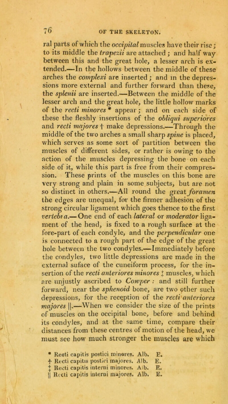 :6 ral parts of which the occipital muscles have their rise; to its middle the trapezii arc attached ; and half way between this and the great hole, a lesser arch is ex- tended.—In the hollows between the middle of these arches the complexi are inserted; and in the depres- sions more external and further forward than these, the splenii are inserted.—Between the middle of the lesser arch and the great hole, the little hollow marks of the recti minores * appear; and on each side of these the fleshly insertions of the obliqui superiores and recti majores f make depressions.—Through the middle of the two arches a small sharp spine is placed, which serves as some sort of partition between the muscles of different sides, or rather is owing to the action of the muscles depressing the bone on each side of it, while this part is free from their compres- sion. These prints of the muscles on this bone are very strong and plain in some subjects, but are not so distinct in others.—All round the great foramen the edges are unequal, for the firmer adhesion of the strong circular ligament which goes thence to the first vertebra.— One end of each lateral or moderator liga- ment of the head, is fixed to a rough surface at the fore-part of each condyle, and the perpendicular one is connected to a rough part of the edge of the great bole between the two condyles.—Immediately before the condyles, two little depressions are made in the external suface of the cuneiform process, for the in- sertion of the recti anteriores minores t muscles, which are unjustly ascribed to Cowper : and still further forward, near the sphenoid bone, are two other such depressions, for the reception of the recti anteriores majores ||.—When we consider the size of the prints of muscles on the occipital bone, before and behind its condyles, and at the same time, compare their distances from these centres of motion of the head, we must see how much stronger the muscles are which * Recti capitis postici minores. Alb. E. + Rt cti capitis postici majores. Alb. E. + Recti capitis interni minores. Alb. E. 1| Recti capitis interni majores. Alb. E.