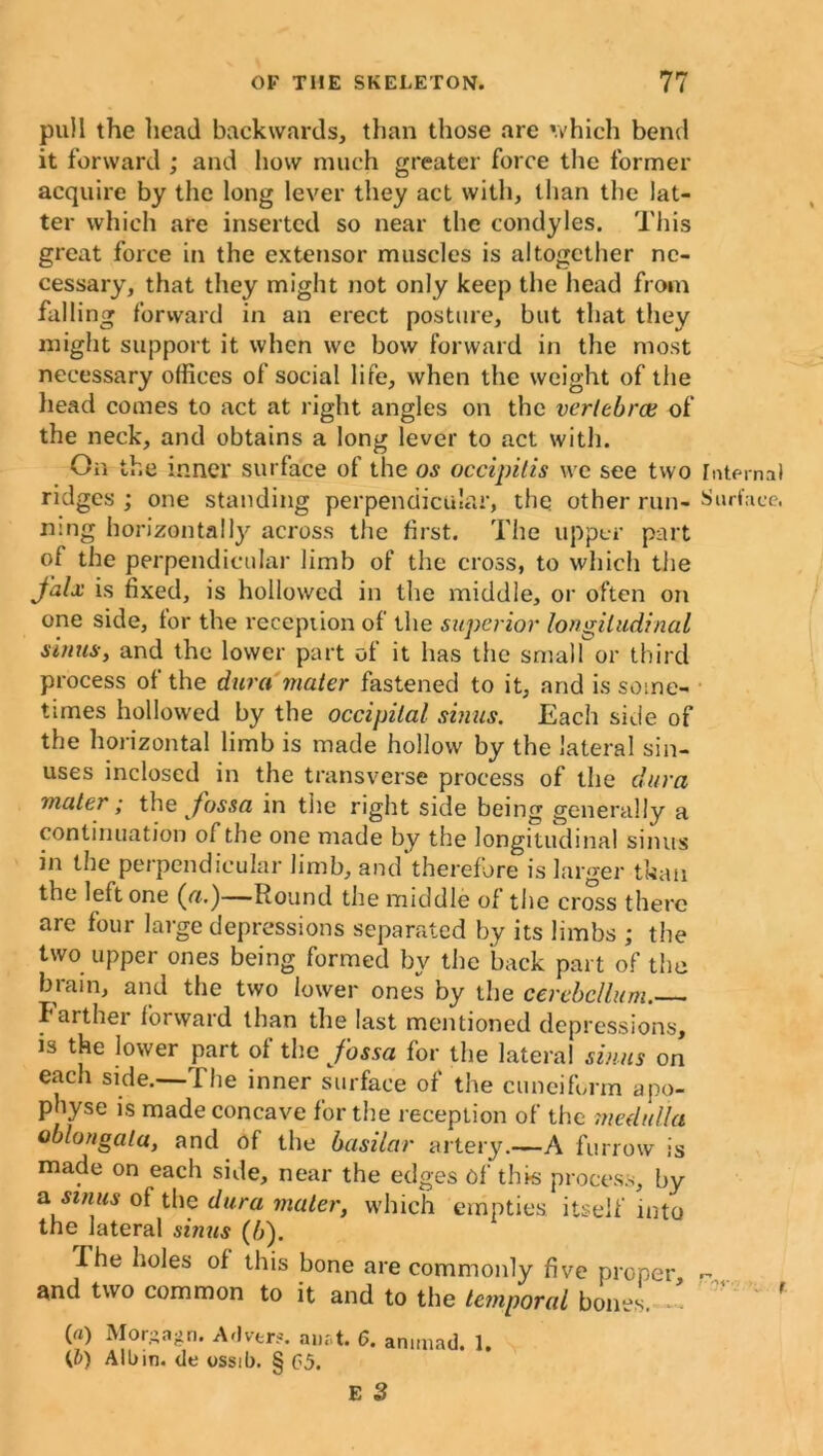 pull the head backwards, than those are which bend it forward ; and how much greater force the former acquire by the long lever they act with, than the lat- ter which are inserted so near the condyles. This great force in the extensor muscles is altogether ne- cessary, that they might not only keep the head from falling forward in an erect posture, but that they might support it when we bow forward in the most necessary offices of social life, when the weight of the head comes to act at right angles on the vertebra; of the neck, and obtains a long lever to act with. On the inner surface of the os occipitis vve see two Internal ridges ; one standing perpendicular, the other run- Surface, rung horizontally across the first. The upper part of the perpendicular limb of the cross, to which the falx is fixed, is hollowed in the middle, or often on one side, lor the reception of the superior longitudinal sinus, and the lower part of it has the small or third process of the dura mater fastened to it, and is some- times hollowed by the occipital sinus. Each side of the horizontal limb is made hollow by the lateral sin- uses inclosed in the transverse process of the dura mater; the fossa in the right side being generally a continuation of the one made by the longitudinal sinus in the perpendicular limb, and therefore is larger than the left one (<?.)—Round the middle of the cross there are four large depressions separated by its limbs ; the two upper ones being formed by the back part of the brain, and the two lower ones by the cerebellum. I arthei forward than the last mentioned depressions, is the lower part ol the fossa for the lateral shuts on each side.—The inner surface of the cuneiform apo- physe is made concave for the reception of the medulla oblongata, and of the basilar artery.—A furrow is made on each side, near the edges of this process, by a sinus of the dura mater, which empties itself into the lateral sinus (b). I he holes of this bone are commonly five proper and two common to it and to the temporal bones. ’ ' r («) Morgagn. Adver?. aunt. 6. animad. 1. (b) Alb in. de ossib. § 05.