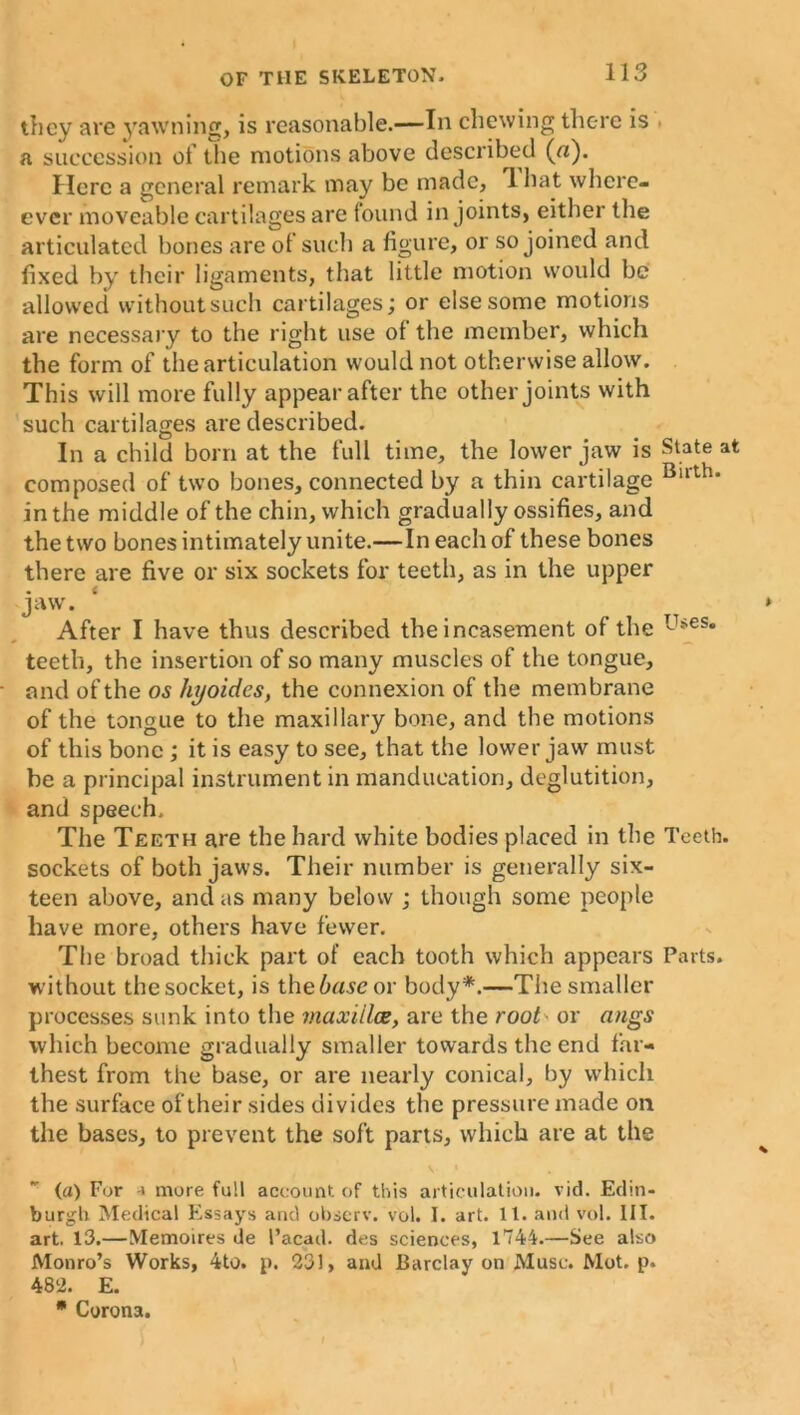 they are yawning, is reasonable.—In chewing there is • a succession of the motions above described (a). Here a general remark may be made, 1 hat wherc- ever moveable cartilages are found in joints, either the articulated bones are of such a figure, or so joined and fixed by their ligaments, that little motion would be allowed without such cartilages; or else some motions are necessary to the right use of the member, which the form of the articulation would not otherwise allow. This will more fully appear after the other joints with such cartilages are described. In a child born at the full time, the lower jaw is State at composed of two bones, connected by a thin cartilage Bllth* in the middle of the chin, which gradually ossifies, and the two bones intimately unite.—In each of these bones there are five or six sockets for teeth, as in the upper jaw. After I have thus described the incasement of the Uses* teeth, the insertion of so many muscles of the tongue, and of the os hyoides, the connexion of the membrane of the tongue to the maxillary bone, and the motions of this bone ; it is easy to see, that the lower jaw must be a principal instrument in manducation, deglutition, and speech. The Teeth are the hard white bodies placed in the Teeth, sockets of both jaws. Their number is generally six- teen above, and as many below ; though some people have more, others have fewer. The broad thick part of each tooth which appears Parts, without thesocket, is the6rt.seor body*.—The smaller processes sunk into the viaxiilce, are the root or angs which become gradually smaller towards the end far- thest from the base, or are nearly conical, by which the surface of their sides divides the pressure made oil the bases, to prevent the soft parts, which are at the (a) For -» more full account of this articulation, vid. Edin- burgh Medical Essays and observ. vol. T. art. 11. and vol. III. art. 13.—Memoires de l’acad. des sciences, 1744.—See also Monro’s Works, 4to. p. 231, and Barclay on Muse. Mot. p. 482. E. * Corona.
