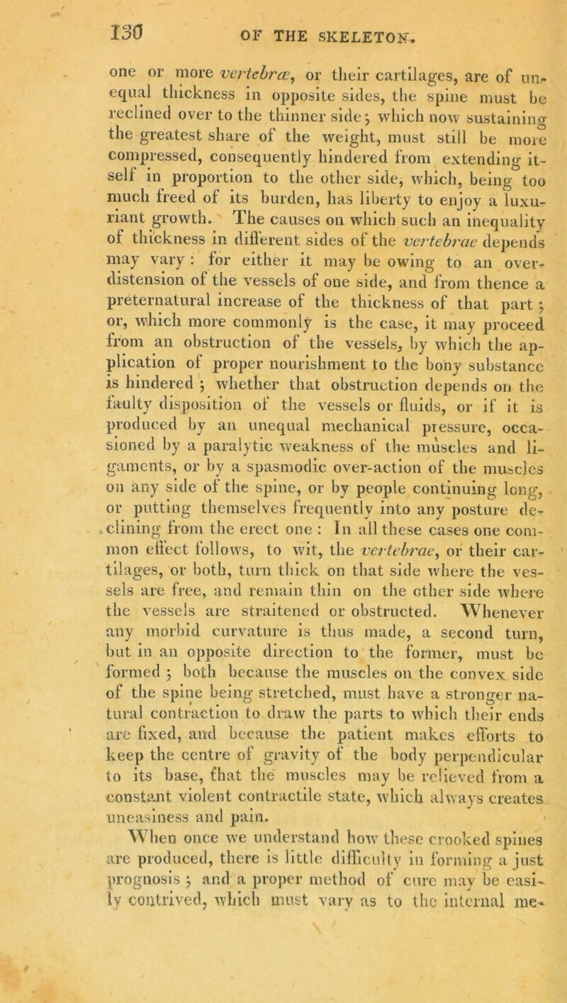 one or more vertebrae, or tlieir cartilages, are of un- equal thickness in opposite sides, the spine must he reclined over to the thinner side; which now sustaining the greatest share of the weight, must still be more compressed, consequently hindered from extending it- self in proportion to the other side, which, being too much freed of its burden, has liberty to enjoy a luxu- riant growth. The causes on which such an inequality of thickness in different sides of the vertebrae depends may vary : for either it may be owing to an over- distension of the vessels of one side, and from thence a preternatural increase of the thickness of that part j or, which more commonly is the case, it may proceed from an obstruction of the vessels, by which the ap- plication of proper nourishment to the bony substance is hindered \ whether that obstruction depends on the faulty disposition of the vessels or fluids, or if it is produced by an unequal mechanical pressure, occa- sioned by a paralytic weakness of the muscles and li- gaments, or by a spasmodic over-action of the muscles on any side of the spine, or by people continuing long, or putting themselves frequently into any posture de- .dining from the erect one : In all these cases one com- mon effect follows, to wit, the vertebrae, or their car- tilages, or both, turn thick on that side where the ves- sels are free, and remain thin on the other side where the vessels are straitened or obstructed. Whenever any morbid curvature is thus made, a second turn, but in an opposite direction to the former, must bo formed •, both because the muscles on the convex side of the spine being stretched, must have a stronger na- tural contraction to draw the parts to which their ends arc fixed, and because the patient makes efforts to keep the centre of gravity of the body perpendicular to its base, fhat the muscles may be relieved from a constant violent contractile state, which always creates uneasiness and pain. When once we understand how these crooked spines are produced, there is little difficulty in forming a just prognosis ; and a proper method of cure may be easi- ly contrived, which must vary as to the internal me-