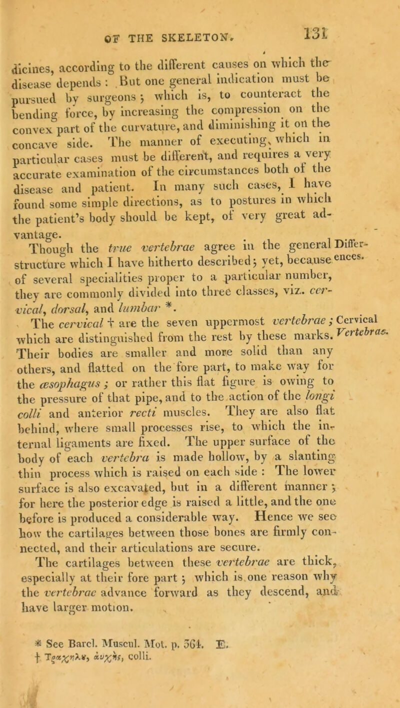 dicines, according to the different causes on which the- disease depends : But one general indication must be pursued by surgeons} which is, to counteract the bending force, by increasing the compression on the convex part of the curvature, and diminishing it oil the concave side. The manner of executing, which m particular cases must be different, and requires a very accurate examination of the circumstances both of the disease and patient. In many such cases, I have found some simple directions, as to postures in which the patient’s body should be kept, ot very great ad- vantage. . Though the true vertebrae agree in the general Differ- structure which I have hitherto described j yet, because encc of several specialities proper to a particular number, they are commonly divided into three classes, viz., cer- vical, dorsal, and lumbar *. The cervical + are the seven uppermost vertebrae ; Cervical which are distinguished from the rest by these marks. Vertebra Their bodies are smaller and more solid than any others, and flatted on the fore part, to make way for the (esophagus ; or rather this flat figure is owing to the pressure of that pipe, and to the action of the longi colli and anterior recti muscles. They are also flat behind, where small processes rise, to which the inr ternal ligaments are fixed. The upper surface of the body of each vertebra is made hollow, by a slanting thin process which is raised on each side : 1 he lower surface is also excavated, but in a different manner *, for here the posterior edge is raised a little, and the one before is produced a considerable way. Hence we seo how the cartilages between those bones are firmly con- nected, and their articulations are secure. The cartilages between these vertebrae are thick, especially at their fore part j which is.one x'eason why the vertebrae advance forward as they descend, and have larger motion. * See Barcl. Muscul. Mot. p. 56k E. t colli.