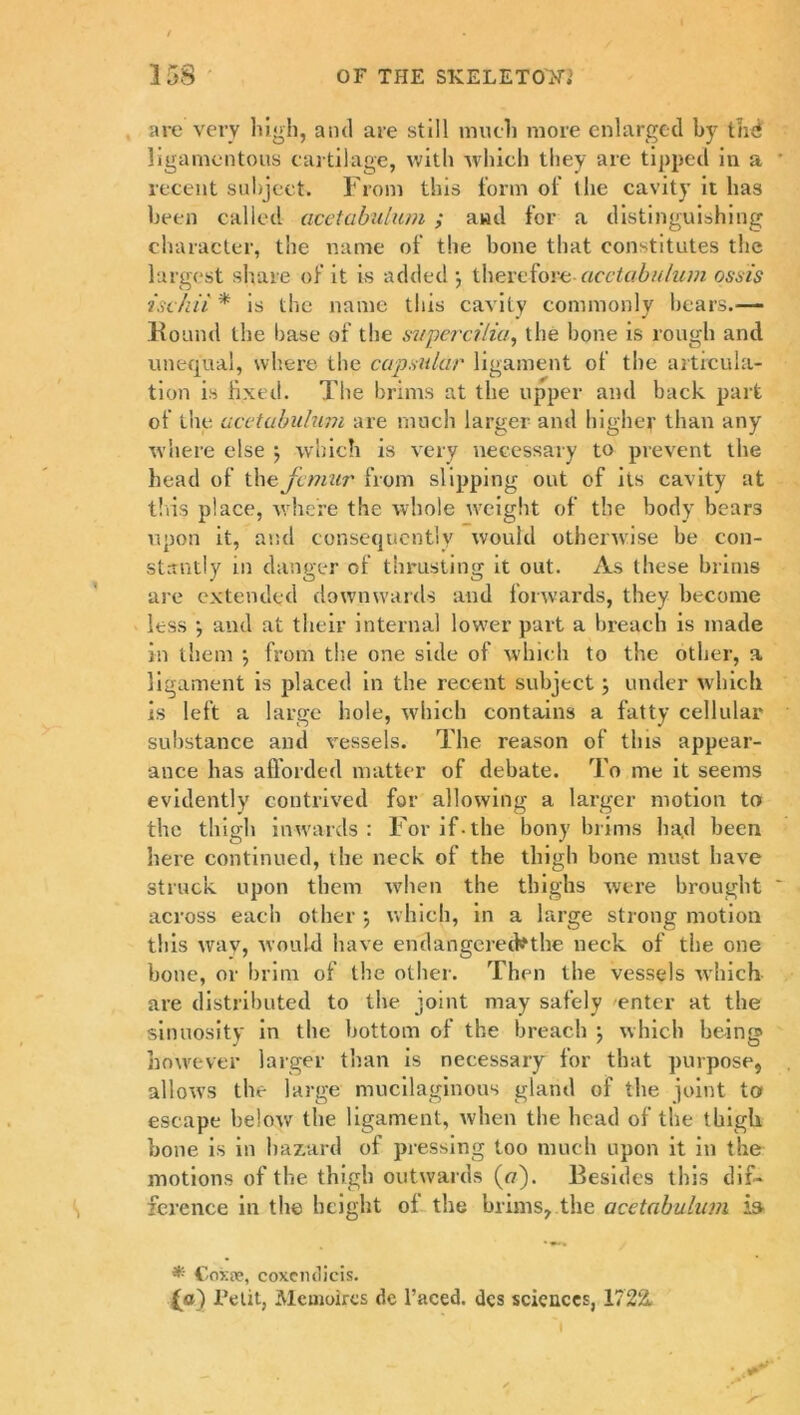 are very high, and are still much more enlarged by tad ligamentous cartilage, with which they are tipped in a recent subject. From this form of the cavity it has been called acetabulum ; and for a distinguishing character, the name of the bone that constitutes the largest share of it is added •, therefore acetabulum ossis iscliii * is the name this cavity commonly bears.— Round the base of the intperci/ia, the bone is rough and unequal, where the capsular ligament of the articula- tion is fixed. The brims at the upper and back part of the acetabulum are much larger and higher than any where else $ which is very necessary to prevent the head of the femur from slipping out of its cavity at this place, where the whole weight of the body bears upon it, and consequently would otherwise be con- stantly in danger of thrusting it out. As these brims are extended downwards and forwards, they become less •, and at their internal lower part a breach is made in them •, from the one side of which to the other, a ligament is placed in the recent subject; under which is left a large hole, which contains a fatty cellular substance and vessels. The reason of this appear- ance has afforded matter of debate. To me it seems evidently contrived for allowing a larger motion to the thigh inwards: For if-the bony brims had been here continued, the neck of the thigh bone must have struck upon them when the thighs were brought across each other \ which, in a large strong motion tliis way, would have eridangerednhe neck of the one bone, or brim of the other. Then the vessels which- are distributed to the joint may safely enter at the sinuosity in the bottom of the breach ; which being however larger than is necessary for that purpose, allows the large mucilaginous gland of the joint to escape below the ligament, when the head of the thigh hone is in hazard of pressing too much upon it in the motions of the thigh outwards (o). Besides this dif- ference in the height of the brims, the acetabulum is- * Coxie, coxeiuiicis. (o') Telit, Mcuioircs de Faced, dcs sciences, 1722, \