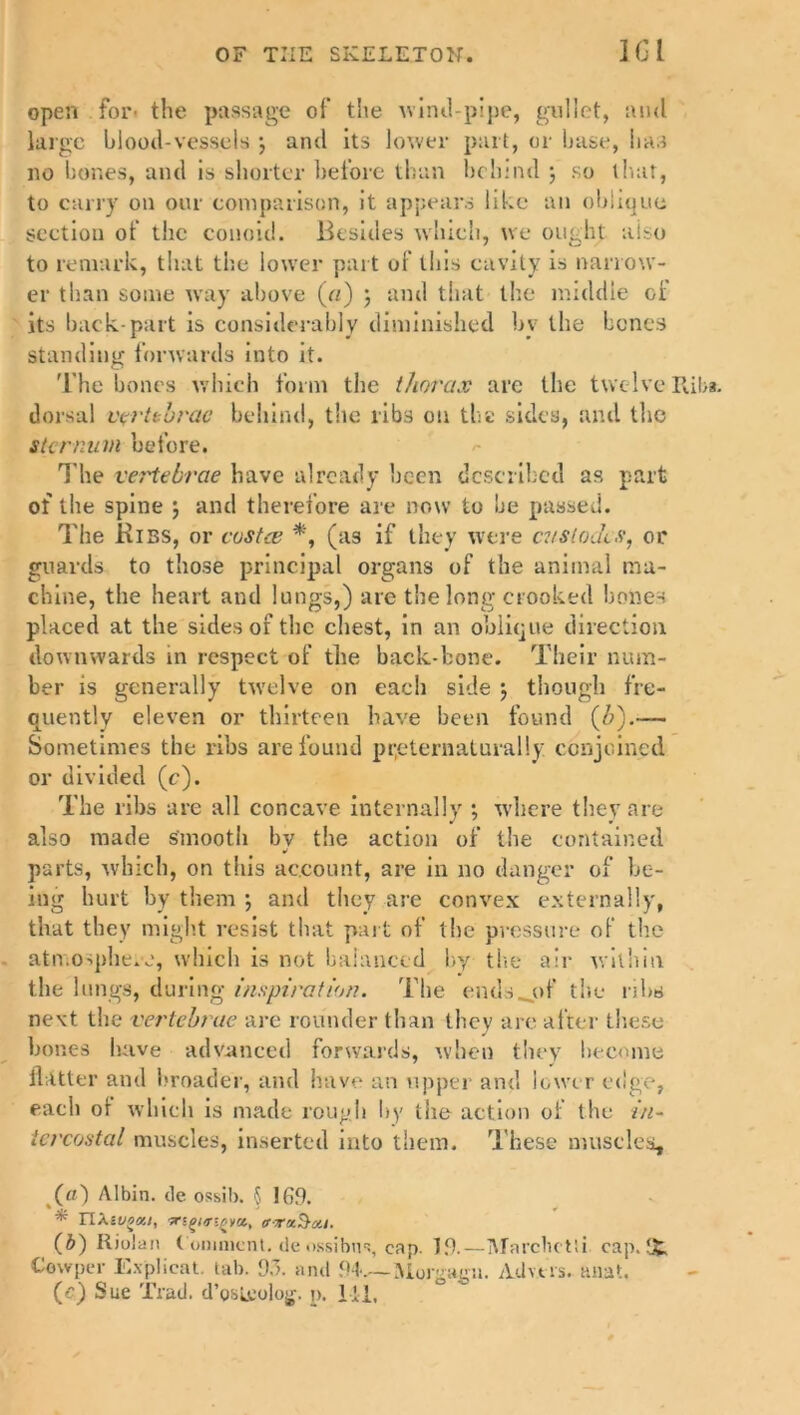 open for' the passage of the Aviml-pipe, gullet, and large blood-vessels •, and its lower part, or base, has no bones, and is shorter before than behind ; so that, to carry on our comparison, it appears like an oblique section of the conoid. Besides which, we ought also to remark, that the lower part of this cavity is narrow- er than some way above (a) ; and that the middle of its back-part is considerably diminished bv the bones standing forwards into it. The bones which form the thorax are the twelve Riba, dorsal vertebrae behind, the libs on the sides, and the sternum before. The vertebrae have already been described as part of the spine \ and therefore are now to be passed. The Kibs, or costae *, (as if they were cvslodcs, or guards to those principal organs of the animal ma- chine, the heart and lungs,) are the long crooked hones placed at the sides of the chest, in an oblique direction downwards in respect of the back-bone. Their num- ber is generally twelve on each side j though fre- quently eleven or thirteen have been found (b).— Sometimes the ribs are found preternatural!y conjoined or divided (c). The ribs are all concave internally ; where they are also made smooth by the action of the contained parts, which, on this account, are in no danger of be- ing hurt by them •, and they are convex externally, that they might resist that part of the pressure of the atn osphe.v.', which is not balanced by the air within the lungs, during inspiration. The ends__of the ribs next the vertebrae are rounder than they are after these bones have advanced forwards, when they become Hatter and broader, and have an upper and lower edge, each ol which is made rough by the action of the in- tercostal muscles, inserted into them. These muscles, («) Albin. tie ossib. $ !69. * riAivocu, iny/ngm, crrxSxi. (6) Riolan Comment, de ossibns, cap. If!.—IMarclictSi cap. IJt Cowper Explicat. tab. 93. and <W.~ Morgagu. Ad vers, anat. (c) Sue Trad, d’osirolog, p. lii.