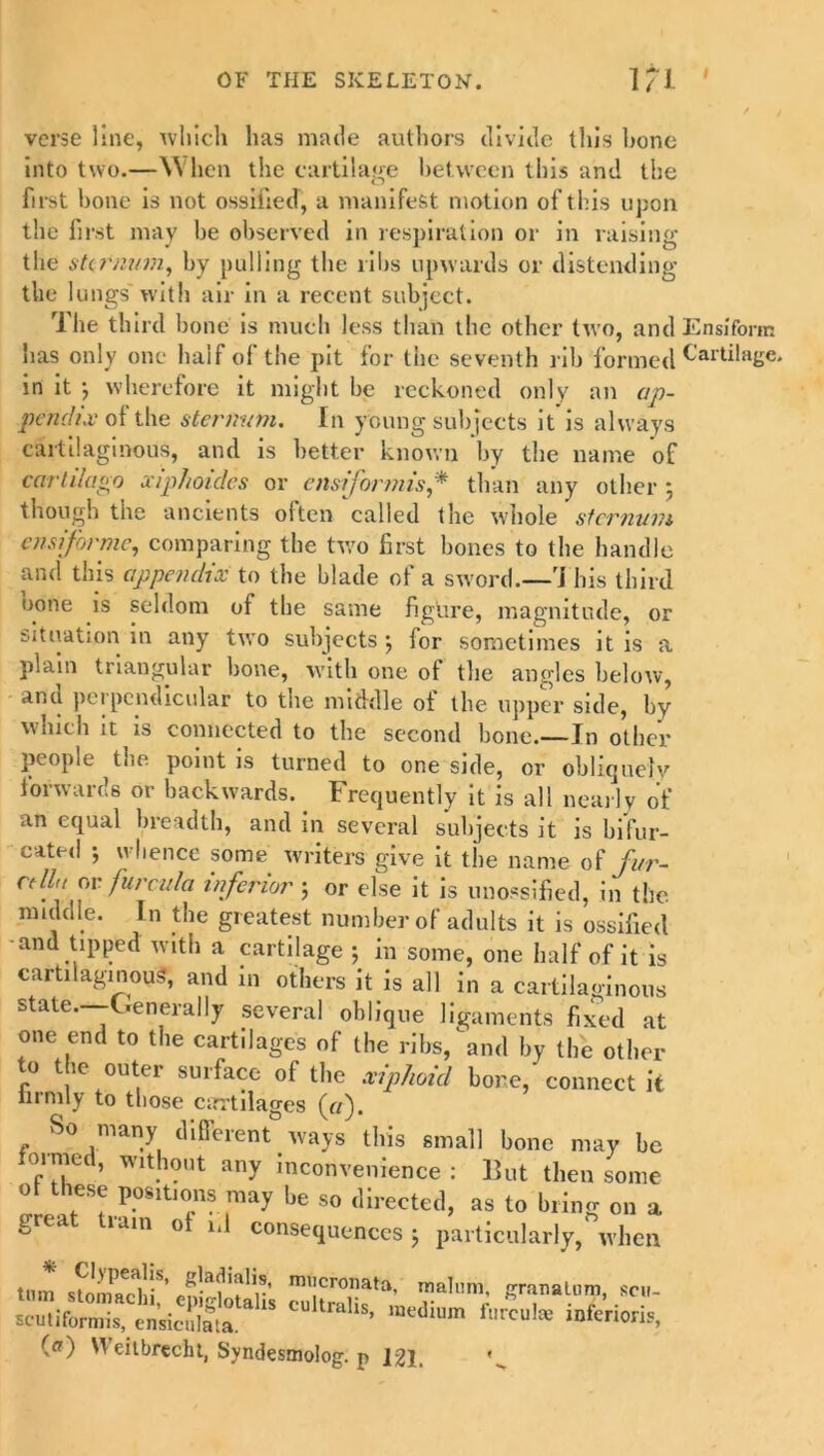 verse line, which has made authors divide this bone into two.—When the cartilage between this and the first bone is not ossified, a manifest motion of this upon the first may be observed in respiration or in raising the sternum, by pulling the ribs upwards or distending the lungs'with air in a recent subject. The third bone is much less than the other two, and Ensiform has only one half of the pit for the seventh rib formed Cartilage, in it 3 wherefore it might be reckoned only an ap- pendix of the sternum. In young subjects it is always cartilaginous, and is better known by the name of cartilago xiphoides or ensiformis* than any other 3 though the ancients often called the whole sternum ensiforme, comparing the two first bones to the handle and this appendix to the blade of a sword.—1i his third none is seldom of the same figure, magnitude, or situation in any two subjects 3 lor sometimes it is a plain triangular bone, with one of the angles below, anu perpendicular to the middle of the upper side, by which it is connected to the second bone.—In other people the point is turned to one side, or obliquely forwards or backwards. Frequently it is all nearly of an equal breadth, and in several subjects it is bifur- cated 3 whence some writers give it the name of fur- cell,, or furcula inferior ; or else it is unossified, in the middle. In the greatest number of adults it is ossified and tipped with a cartilage 3 in some, one half of it is cartilaginous, and in others it is all in a cartilaginous state. Generally several oblique ligaments fixed at one end to the cartilages of the ribs, and by tide other to the outer surface of the xiphoid bone, connect it iiimly to those cartilages («). So many different ways this small bone may be foimed, without any inconvenience : Hut then some of these positions may be so directed, as to bring on a great tiain of id consequences 3 particularly, when * Clypealis, gladialis, mucronata, malum PTanalnm cm sc’utifori^nsiS cult™Us, medium furcate inferior^, (a) Weitbrecht, Syndesmolog. p 121,