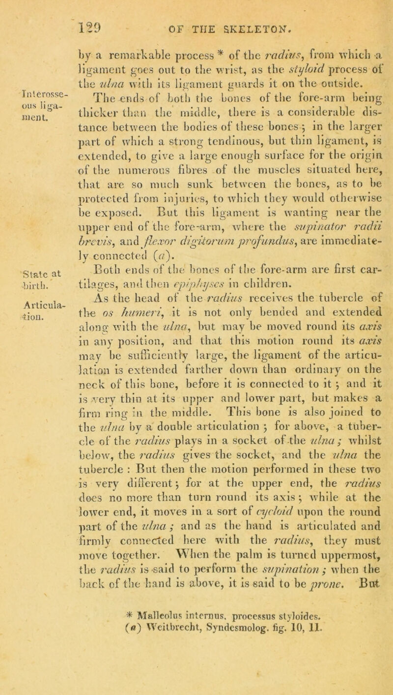 129 IiUerosse- ous liga- ment. State at •birth. Articula- tion. by a remarkable process * of the radius, from which a ligament goes out to the wrist, as the styloid process oi the ulna with its ligament guards it on the outside. The ends of both the bones of the fore-arm being thicker than the middle, there is a considerable dis- tance between the bodies of these bones } in the larger part of which a strong tendinous, but thin ligament, is extended, to give a large enough surface for the origin of the numerous fibres of the muscles situated here, that are so much sunk between the bones, as to be protected from injuries, to which they would otherwise be exposed. But this ligament is wanting near the upper end of the fore-arm, where the supinator radii brevis, and flexor digitorum profundus, are immediate- ly connected (a). Both ends of the bones of the fore-arm are first car- tilages, and then epiphyses in children. As the head of the radius receives the tubercle of the os humeri, it is not only bended and extended along with the ulna, but may be moved round its axis in any position, and that this motion round its axis may be sufficiently large, the ligament of the articu- lation is extended farther down than ordinary on the neck of this bone, before it is connected to it ; and it is very thin at its upper and lower part, but makes a firm ring in the middle. This bone is also joined to the ulna by a double articulation ; for above, a tuber- cle of the radius plays in a socket of the ulna; whilst below, the radius gives the socket, and the ulna the tubercle : But then the motion performed in these two is very different} for at the upper end, the i'adius does no more than turn round its axis *, while at the lower end, it moves in a sort of cycloid upon the round part of the ulna ; and as the hand is articulated and firmly connected here with the i'adius, they must move together. When the palm is turned uppermost, the radius is-said to perform the supination ; when the back of the hand is above, it is said to be prone. But * Malleolus interims, processus styloides.