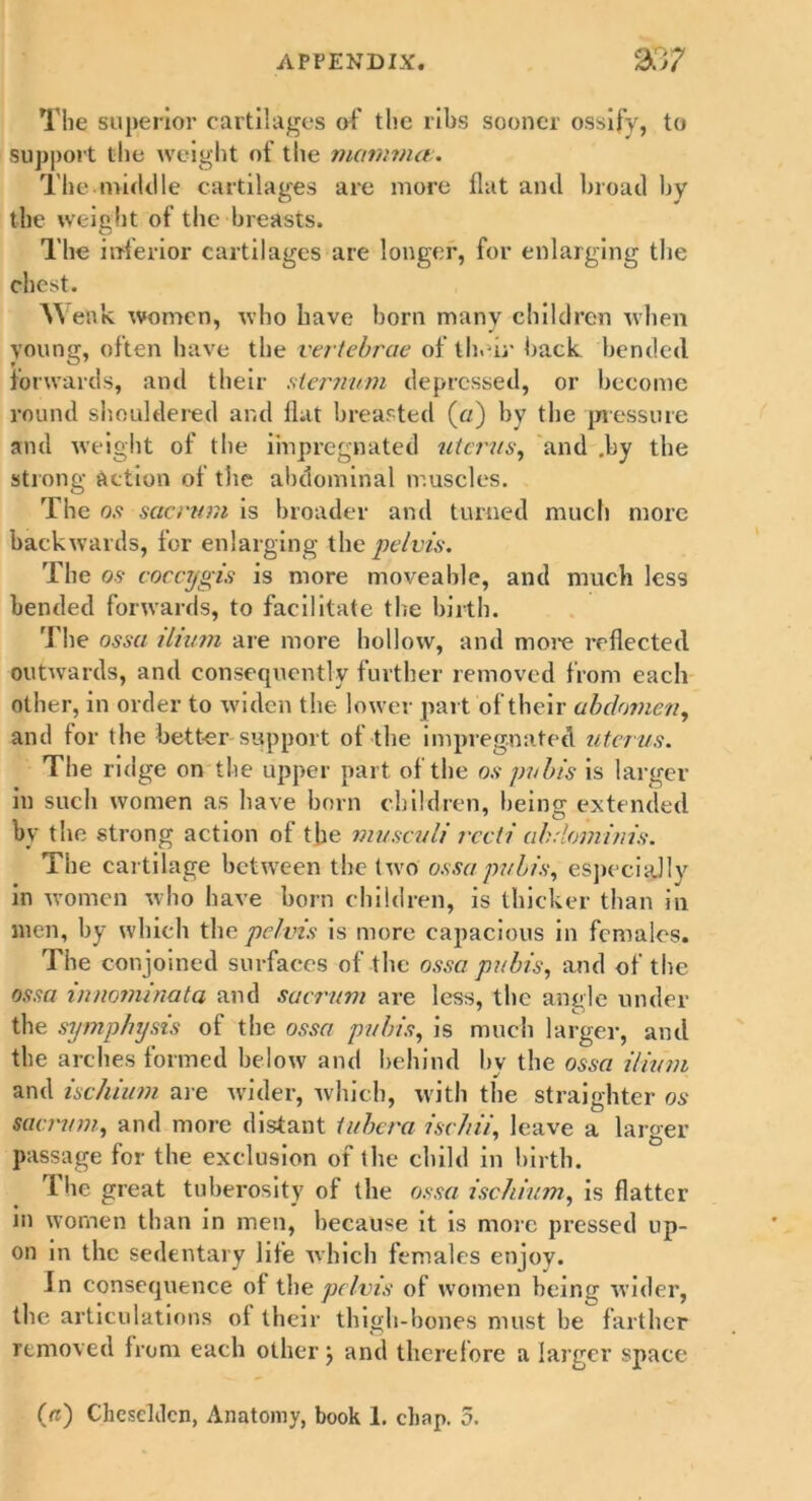 The superior cartilages of the ribs sooner ossify, to support the weight of the momma:. The middle cartilages are more flat and broad by the weight of the breasts. The inferior cartilages are longer, for enlarging the chest. W enk women, who have born many children when young, often have the vertebrae of their back bended forwards, and their .sternum depressed, or become round shouldered and flat breasted (a) by the pressure and weight of the impregnated uterus, and .by the strong action of the abdominal muscles. The 0.5 sacrum is broader and turned much more backwards, for enlarging the pelvis. The os coccygis is more moveable, and much less bended forwards, to facilitate the birth. The ossa ilium are more hollow, and more reflected outwards, and consequently further removed from each other, in order to widen the lower part of their abdomen, and for the better support of the impregnated uterus. The ridge on the upper part of the os pubis is larger in such women as have born children, being extended by the strong action of the musculi recti abdominis. The cartilage between the two ossa pubis, especially in women who have born children, is thicker than in men, by which the pelvis is more capacious in females. The conjoined surfaces of the ossa pubis, and of the ossa innominata and sacrum are less, the angle under the symphysis of the ossa pubis, is much larger, and the arches formed below and behind by the ossa ilium and ischium are wider, which, with the straighter os sacrum, and more distant tubera ischii, leave a larger passage for the exclusion of the child in birth. The great tuberosity of the ossa ischium, is flatter in women than in men, because it is more pressed up- on in the sedentary life which females enjoy. In consequence of the pelvis of women being wider, the articulations of their thigh-bones must he farther removed from each other j and therefore a larger space (a) Chcscldcn, Anatomy, book 1. chap. 5.