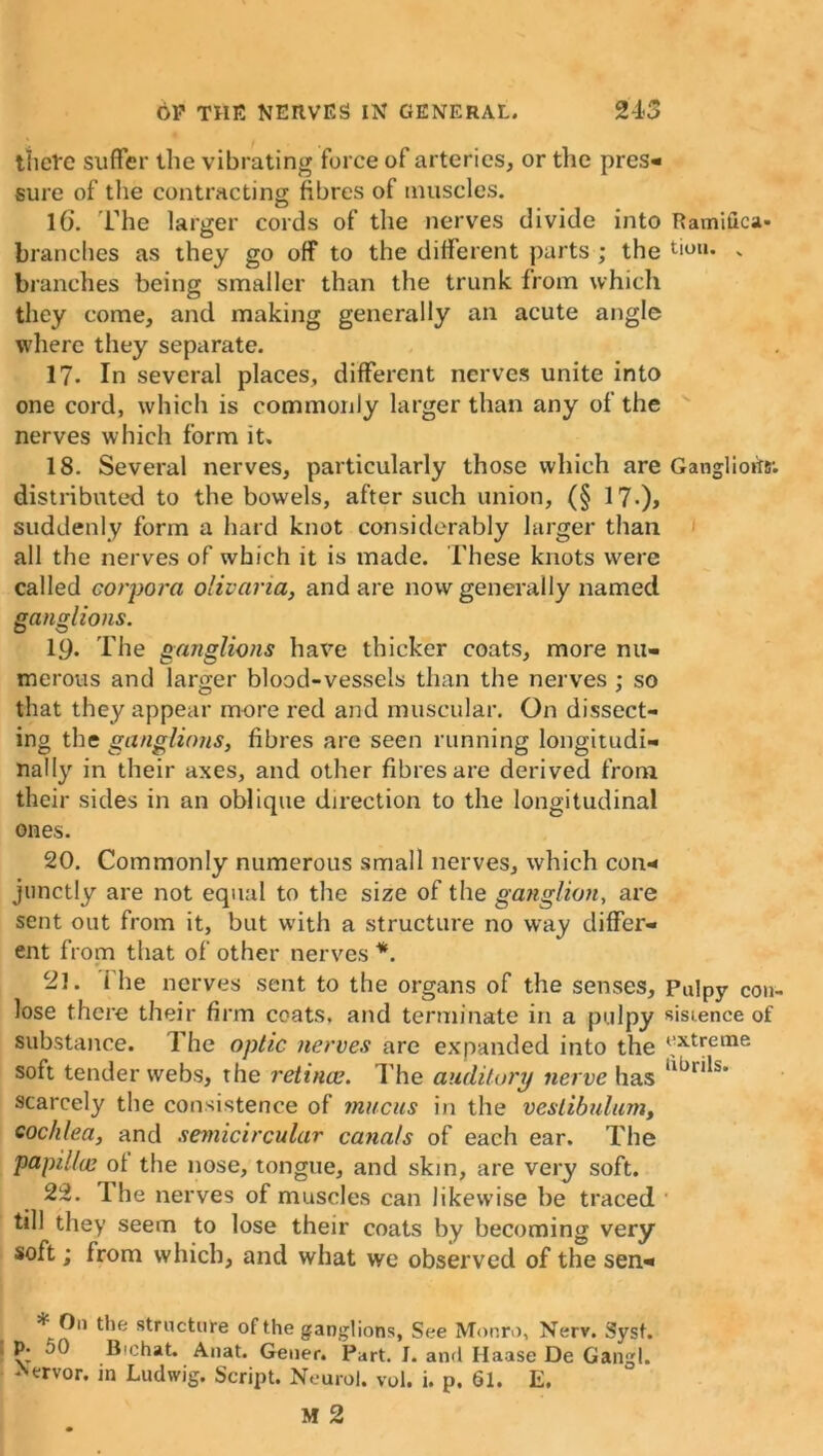 there suffer the vibrating force of arteries, or the pres- sure of the contracting fibres of muscles. l(j. The larger cords of the nerves divide into Ramifies- branches as they go off to the different parts ; the don. „ branches being smaller than the trunk from which they come, and making generally an acute angle where they separate. 17. In several places, different nerves unite into one cord, which is commonly larger than any of the nerves which form it. 18. Several nerves, particularly those which are Ganglioilr. distributed to the bowels, after such union, (§ 17-)> suddenly form a hard knot considerably larger than all the nerves of which it is made. These knots were called corpora olivaria, and are now generally named ganglions. 19. The ganglions have thicker coats, more nu- merous and larger blood-vessels than the nerves ; so that they appear more red and muscular. On dissect- ing the ganglions, fibres are seen running longitudi- nally in their axes, and other fibres are derived from their sides in an oblique direction to the longitudinal ones. 20. Commonly numerous small nerves, which con- junctly are not equal to the size of the ganglion, are sent out from it, but with a structure no way differ- ent from that of other nerves *. 21. i he nerves sent to the organs of the senses. Pulpy con- lose there their firm coats, and terminate in a pulpy sistence of substance. The optic nerves are expanded into the *JXtreine soft tender webs, the retinae. The auditory nerve has Ubrils* scarcely the consistence of mucus in the vestibulum, cochlea, and semicircular canals of each ear. The papillae ot the nose, tongue, and skin, are very soft. 22. The nerves of muscles can likewise be traced till they seem to lose their coats by becoming very soft; from which, and what we observed of the sen- * On the structure of the ganglions, See Monro, Nerv. Sysf. p. 50 Bichat. Anat. Geuer. Part. I. anti Haase De Gangl. Aervor. in Ludwig. Script. Neurol, vol. i. p. 61. E.