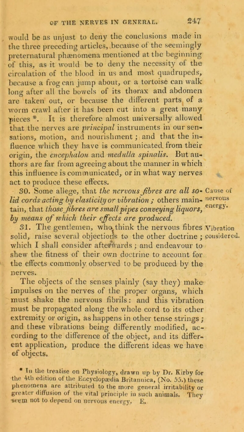 247 would be as unjust to deny the conclusions made in the three preceding articles, because ot the seemingly preternatural phasnomena mentioned at tbe beginning of this, as it would be to deny the necessity of the circulation of the blood in us and most quadrupeds, because a frog can jump abouc, or a tortoise can walk long after all the bowels of its thorax and abdomen are taken out, or because the different parts of a worm crawl after it has been cut into a great many pieces*. It is therefore almost universally allowed that the nerves are principal instruments in our sen- sations, motion, and nourishment; and that the in- fluence which they have is communicated from their origin, the encephalon and medulla spinalis. But au- thors are far from agreeing about the manner in which this influence is communicated, or in what way nerves act to produce these effects. SO. Some allege, that the nervous Jibres are all so- Cause of lid cords acting by elasticity or vibration ; others main- ,iervous tain, that those Jibres are small pipes conveying liquors, e‘ur°J' by means of which their effects are produced. 31. The gentlemen, who think the nervous fibres Vibration solid, raise several objections to the other doctrine ; considered, which I shall consider afterwards; and endeavour to shew the fitness of their own doctrine to account for the effects commonly observed to be produced by the nerves. The objects of the senses plainly (say they) make impulses on the nerves of the proper organs, which must shake the nervous fibrils: and this vibration must be propagated along the whole cord to its other extremity or origin, as happens in other tense strings; and these vibrations being differently modified, ac- cording to the difference of the object, and its differ- ent application, produce the different ideas we have of objects. * Tn the treatise on Physiology, drawn up by Dr. Kirby for the 4th edition ot the Encyclopaedia Britannica, (No. 55.) these phenomena are attributed to the more general irritability or greater diffusion of the vital principle in such animals. They •seem not to depend on nervous energy, E.