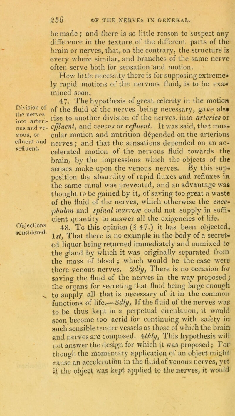 Division of the nerves into arteri- ous and ve- nous, or efluent and refluent. Objections <*onsidered. be made ; and there is so little reason to suspect any difference in the texture of the different parts of the brain or nerves, that, on the contrary, the structure is every where similar, and branches of the same nerve often serve both for sensation and motion. How little necessity there is for supposing extreme- ly rapid motions of the nervous fluid, is to be exa- mined soon. 47. The hypothesis of great celerity in the motion of the fluid of the nerves being necessary, gave als» rise to another division of the nerves, into arteries or effluent, and venous or rejluent. It was said, that mus- cular motion and nutrition depended on the arterious nerves; and that the sensations depended on an ac- celerated motion of the nervous fluid towards the brain, by the impressions which the objects of the senses make upon the venous nerves. By this sup- position the absurdity of rapid fluxes and refluxes in the same canal was prevented, and an advantage was thought to be gained by it, of saving too great a waste of the fluid of the nerves, which otherwise the ence- phalon and spinal marrow could not supply in suffi- cient quantity to answer all the exigencies of life. 48. To this opinion (r? 47.) it has been objected, 1st, That there is no example in the body of a secret- ed liquor being returned immediately and unmixed to the gland by which it was originally separated from the mass of blood ; which would be the case were there venous nerves. 2dly, There is no occasion for saving the fluid of the nerves in the way proposed; the organs for secreting that fluid being large enough to supply all that is necessary of it in the common functions of life.—3d/y, If the fluid of the nerves was to be thus kept in a perpetual circulation, it would soon become too acrid for continuing with safety in such sensible tender vessels as those of which the brain and nerves are composed. 4thly, This hypothesis will not answer the design for which it was proposed; For though the momentary application of an object might cause an acceleration in the fluid of venous nerves, yet if the object was kept applied to the nerves, it would