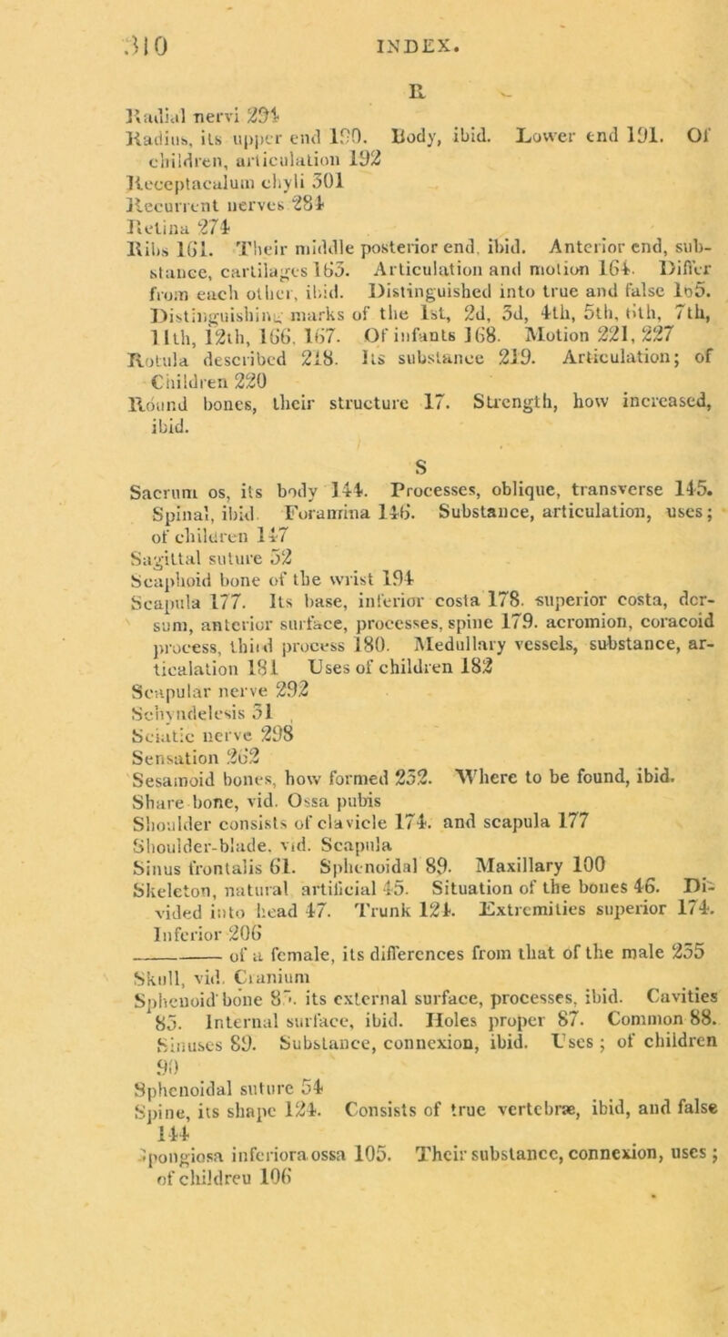 R Radial nervi 294 Radius, its upper end 120. Body, ibid. Lower end 191. 01' children, ai*liculation 192 Jleceptacalum chyli 301 Recurrent nerves 281 Retina 271 Ribs 161. Their middle posterior end, ibid. Anterior end, sub- stance, cartilap.es 163. Articulation and motion 164. Differ from each other, ibid. Distinguished into true and false lo5. Distinguishing marks of the 1st, 2d, 3d, 4th, 5th, 6th, 7th, 11th, 12th, 166. 167. Of infants 168. Motion 221, 227 Rotula described 218. Its substance 219. Articulation; of Children 220 Round hones, their structure 17. Strength, how increased, ibid. S Sacrum os, its body 144. Processes, oblique, transverse 145. Spinal, ibid. Foramina 146. Substance, articulation, uses; of children 147 Sagittal suture 32 Scaphoid bone of the wrist 194 Scapula 177. Its base, inferior costa 178. superior costa, dcr- sum, anterior surface, processes, spine 17.9. acromion, coracoid process, thiid process 180. Medullary vessels, substance, ar- ticulation 181 Uses of children 182 Scapular nerve 292 Schynclelesis 51 Sciatic nerve 298 Sensation 262 Sesamoid bones, how formed 252. Where to be found, ibid. Share bone, vid. Ossa pubis Shoulder consists of clavicle 174. and scapula 177 Shoulder-blade, vid. Scapula Sinus frontalis 61. Sphenoidal 89- Maxillary 100 Skeleton, natural artificial 45. Situation of the bones 46. Dii vided into head 47. Trunk 124. Extremities superior 174. Inferior 206 of a female, its differences from that of the male 255 Skull, vid. Cranium Sphenoid'bone 8~*. its external surface, processes, ibid. Cavities 85. Internal surface, ibid. Holes proper 87. Common 88. Sinuses 89. Substance, connexion, ibid. Fscs; of children 90 Sphenoidal suture 54 Spine, its shape 124. Consists of true vertebrae, ibid, and false 144 Ipongiosa inferioraossa 105. Their substance, connexion, uses; ofchiklreu 106