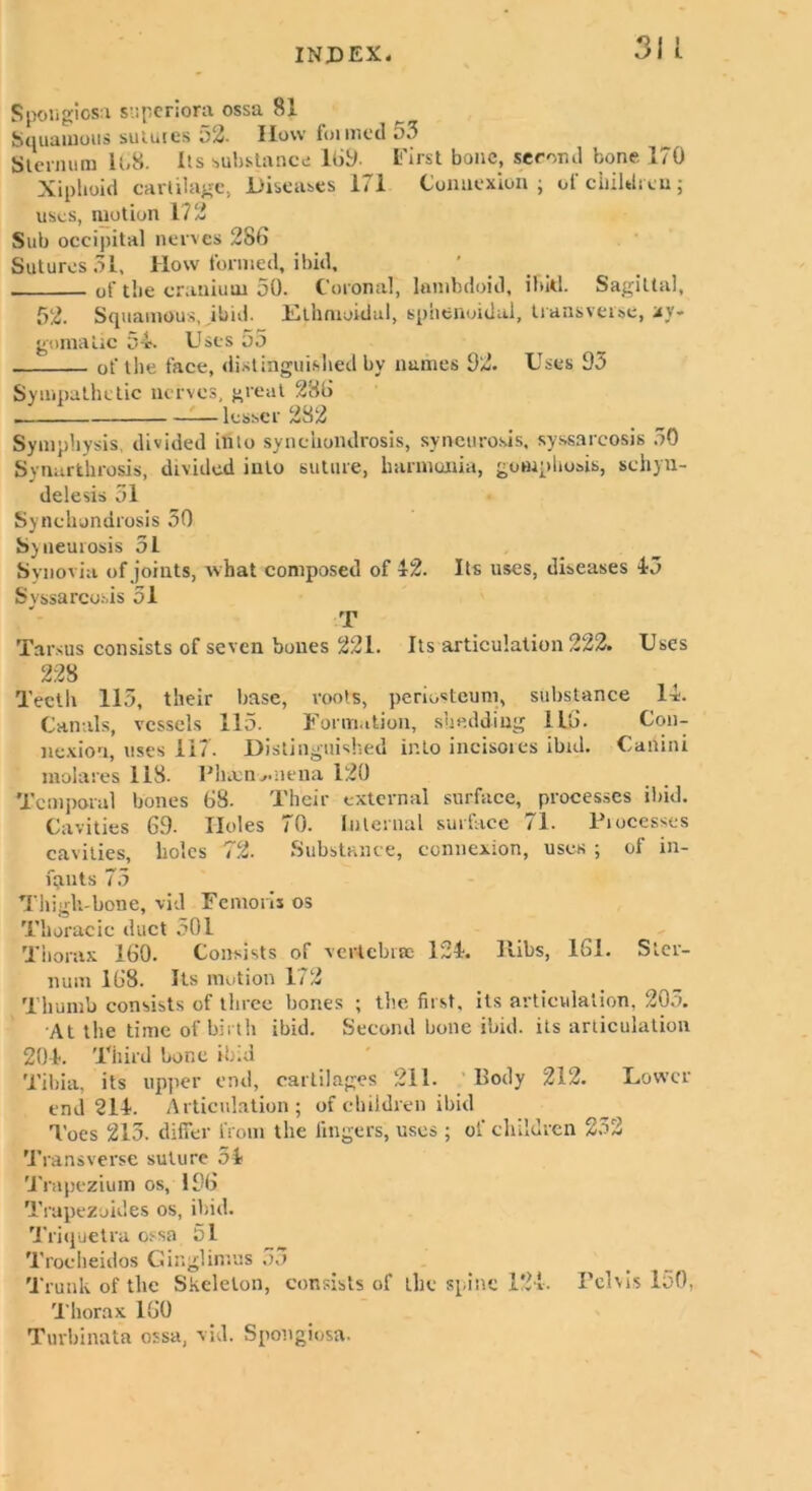 Spougicsa superiora ossa 81 Squamous sulurcs i)2. How foimcd 53 Sternum 108. Its substance 169- First bone, second bone 170 Xiphoid cartilage, Diseases 171 Connexion ; of children; uses, motion 172 Sub occipital nerves 286 Sutures 51, How formed, ibid, ... of the cranium 50. Coronal, lombdoid, ibid. Sagittal, 52. Squamous, ibid. Ethmoidal, sphenoidal, transverse, xy« gomatic 54s Uses 5o of the face, distinguished by names 52. Uses 95 Sympathetic nerves, great 286 lesser 282 Symphysis, divided into synchondrosis, syncurosis, syssarcosis 50 Synarthrosis, divided into suture, harmunia, gowpbosis, schyn- delesis 51 Synchondrosis 50 Sy neurosis 51 Synovia of joints, what composed of 42. Its uses, diseases 45 Svssarcosis 51 T Tarsus consists of seven bones 221. Its articulation 222. Uses 228 Teeth 115, their base, roots, periosteum, substance 14. Canals, vessels 115. Formation, shedding 1L6. Con- nexion, uses 117. Distinguished into incisores ibid. Canini mol a res 118. Phmnv.nena 120 Temporal bones 68. Their external surface, processes ibid. Cavities 6.9. Holes 70. Internal surface 71. Piocesses cavities, holes 72. Substance, connexion, uses ; of in- fants 75 Thigh-bone, vid Femoris os Thoracic duct 501 Thorax 160. Consists of vertebra: 124. Ribs, 161. Ster- num 168. Its motion 172 Thumb consists of three bones ; the first, its articulation, 205. At the time of birth ibid. Second bone ibid, its articulation 204. Third bone ibid Tibia, its upper end, cartilages 211. Body 212. Lower end 214. Articulation; of children ibid Toes 215. differ from the lingers, uses ; of children 232 Transverse suture 54 Trapezium os, 156 Trapezoides os, ibid. Triquetra ossa t)l Trocheidos Ginglintus 55 Trunk of the Skeleton, consists of the spine 124. Pelvis loO, Thorax 160 Turbinata ossa, vid. Spongiosa.