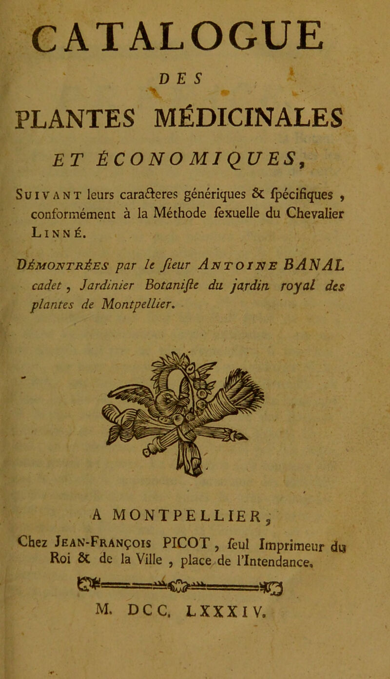 CATALOGUE DES •V * PLANTES MÉDICINALES ET Ê CONO MIQUES, Suivant leurs cara&eres génériques 6c fpécifiques , conformément à la Méthode fexuelle du Chevalier Linné. , ' i Démontrées par le fieur Antoine BANAL cadet, Jardinier Botaniste du. jardin royal des plantes de Montpellier, A MONTPELLIER s Chez Jean-François PICOT, feul Imprimeur dm Roi 6C de la Ville , place de l’Intendance, ^=====^^0^===^—^ M, DCC. LXXXIV.
