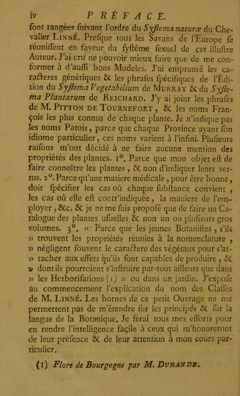 font rangées fuivant l'ordre du Syfiema naturæ du Che- valier Linné. Prefque tous les Savahs de l’Europe fe réunirent en faveur du fyftême fexuel de cet illuftre Auteur. J’ai cru ne pouvoir mieux faire que de me con- former a d’aufli bons Modèles. J’ai emprunté les ca- ra&eres génériques St les phrafes fpécifiques de l’Édi- tion du Syfiema VegetabiLium de Murray St du Syfie- ma Plantarum de Reichard. J’y ai joint les phrafes de M. Pïtton de Tournefort , St les noms Fran- çois les plus connus de chaque plante. Je n’indique pas les noms Patois, parce que chaque Province ayant fon idiome particulier, ces noms varient à l’infini. Plufieurs raifons m’ont décidé à ne faire aucune mention des propriétés des plantes. i°. Parce que mon objet eft de faire connoître les plantes, St non d’indiquer leùrs ver- tus. z°. Parce qu’une matière médicale , pour être bonne, doit fpécifier les cas où chaque fubftance convient , les cas où elle eft contr’indiquée, la maniéré de l’em- ployer , 8tc. St je ne me fuis propofé que de faire un Ca- talogue des plantes ufuelles St non un ou plufieurs gros volumes. 30. « Parce que les jeunes Botaniftes, s’ils » trouvent les propriétés réunies à la nomenclature , » négligent fouvent le cara&ere des végétaux pour s’at- » tacher aux effets qu’ils font capables de produire , St » dont ils pourroient s’inftruire par-tout ailleurs que dans » les Herborifations (1) » ou dans un jardin. J’expofe au commencement l’explrcation du nom des Claftes de M. Linné. Les bornes de ce petit Ouvrage ne me permettent pas de m’étendre fur les principes St fur la langue de la Botanique. Je ferai tous mes efforts pour en rendre l’intelligence façile à ceux qui m’honoreront de leur préfence St de leur attention à mon cours par- ticulier.