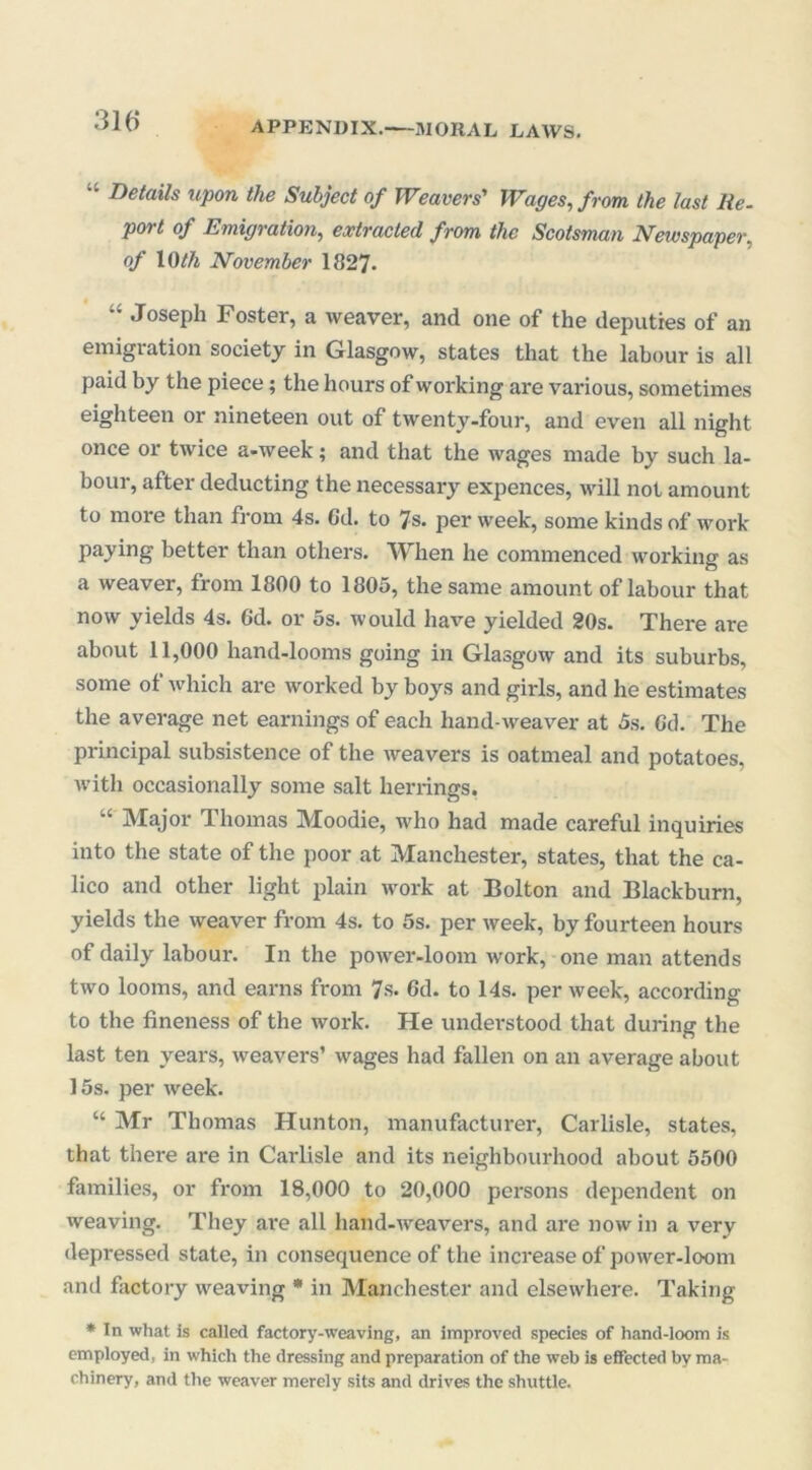 31 (i APPENDIX.—MORAL LAWS. “ Details upon the Subject of Weavers' Wages, from the last lie. port of Emigration, extracted from the Scotsman Newspaper, of 1 Oth November 1827- “ Joseph Foster, a weaver, and one of the deputies of an emigration society in Glasgow, states that the labour is all paid by the piece; the hours of working are various, sometimes eighteen or nineteen out of twenty-four, and even all night once or twice a-week; and that the wages made by such la- bour, after deducting the necessary expences, will not amount to more than from 4s. 6d. to 7s. per week, some kinds of work paying better than others. When he commenced working as a weaver, from 1800 to 1805, the same amount of labour that now yields 4s. Gd. or 5s. would have yielded 20s. There are about 11,000 hand-looms going in Glasgow and its suburbs, some of which are worked by boys and girls, and he estimates the average net earnings of each hand-weaver at 5s. Gd. The principal subsistence of the weavers is oatmeal and potatoes, with occasionally some salt herrings. “ Major Thomas Moodie, who had made careful inquiries into the state of the poor at Manchester, states, that the ca- lico and other light plain work at Bolton and Blackburn, yields the weaver from 4s. to 5s. per week, by fourteen hours of daily labour. In the power-loom work, one man attends two looms, and earns from 7s. Gd. to 14s. per week, according to the fineness of the work. He understood that during the last ten years, weavers’ wages had fallen on an average about 15s. per week. “ Mr Thomas Hunton, manufacturer, Carlisle, states, that there are in Carlisle and its neighbourhood about 5500 families, or from 18,000 to 20,000 persons dependent on weaving. They are all hand-weavers, and are now in a very depressed state, in consequence of the increase of power-loom and factory weaving * in Manchester and elsewhere. Taking * In what is called factory-weaving, an improved species of hand-loom is employed, in which the dressing and preparation of the web is effected by ma- chinery, and the weaver merely sits and drives the shuttle.