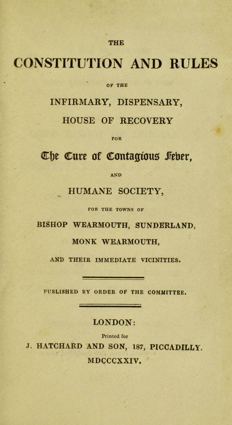 THE CONSTITUTION AND RULES OF THE INFIRMARY, DISPENSARY, HOUSE OF RECOVERY FOR Cfje Cure of Contagious JFeber, AND HUMANE SOCIETY, FOR THE TOWNS OF BISHOP WEARMOUTH, SUNDERLAND, MONK WEARMOUTH, AND THEIR IMMEDIATE VICINITIES. PUBLISHED BY ORDER OF THE COMMITTEE. LONDON: Printed for J. HATCHARD AND SON, 187, PICCADILLY. MDCCCXXIV.