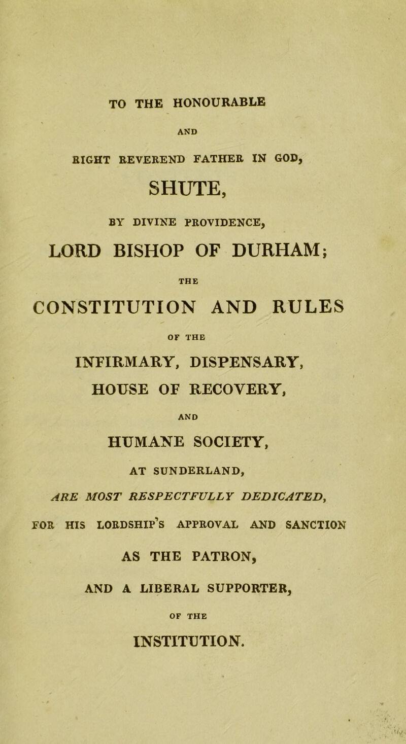 TO THE HONOURABLE AND RIGHT REVEREND FATHER IN GOD, SHUTE, BY DIVINE PROVIDENCE, LORD BISHOP OF DURHAM; THE CONSTITUTION AND RULES OF THE INFIRMARY, DISPENSARY, HOUSE OF RECOVERY, AND HUMANE SOCIETY, AT SUNDERLAND, ARE MOST RESPECTFULLY DEDICATED, FOR HIS LORDSHIP’S APPROVAL AND SANCTION AS THE PATRON, AND A LIBERAL SUPPORTER, OF THE INSTITUTION