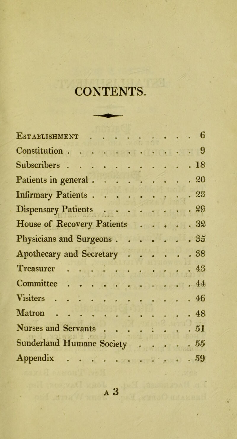 CONTENTS. Establishment 6 Constitution 9 Subscribers 18 Patients in general 20 Infirmary Patients 23 Dispensary Patients 29 House of Recovery Patients ..... 32 Physicians and Surgeons 35 Apothecary and Secretary 38 Treasurer 43 Committee 44 Visiters 46 Matron 48 Nurses and Servants 51 Sunderland Humane Society 55 Appendix 59